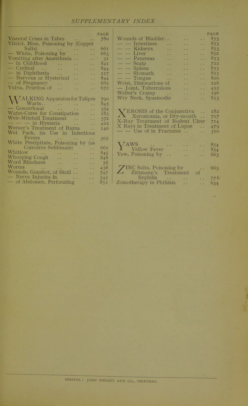 PAGE V ctl l^ilbCb ill IdUCb vitiitji* jjiiic, A Ulauiiiiig uy ^v^ujppci OcllLb^ UU JL — wnice, x^oisoning oy 003 — in Childhood 841 — Cyclical 844 — in Diphtheria — Nervous or Hysterical . . 844 — of Pregnancy 665 Vulva, Pruritus of .. 672 Talking Apparatus for Talipes 790 Warts 845 — Gonorrhoeal .. .. .. 354 Water-Cures for Constipation . . 183 Weir-Mitchell Treatment . . . . 572 •— ill Hysteria .. . . 422 Werner's Treatment of Burns .. 140 Wet Pack, its Use in Infectious Fevers .. .. .. 305 White Precipitate, Poisoning by (as Corrosive Sublimate) . . 661 Whitlow 845 Whooping Cough . . 846 Word Blindness . . . . 56 Worms .. .. . . . . 436 Wounds, Gunshot, of Skull . . . . 747 —■ Nerve Injuries in .. . . 545 — of Abdomen, Perforating .. 851 PAGE Wounds of Bladder.. .. .. 853 Intestines . . . . • • 853 Kidneys .. .. ■ 853 Liver' .. •. •• 852 Pancreas . . . • • • 853 Scalp .. .. ■ • 722 Spleen . . .. . . 853 Stomach . . . . • • 853 Tongue .. .• ■• 800 Wrist, Dislocations of . . • . 226 — Joint, Tuberculous . . . . 452 Writer's Cramp . . . . . . 196 Wry Neck, Spasmodic . . . . 853 XEROSIS of the Conjunctiva . . 182 Xerostomia, or Dry-mouth . . 717 X-Ray Treatment of Rodent Ulcer 714 X Rays in Treatment of Lupus . . 479 Use of in Fractures . . . . 310 V^WS 854 -I- Yellow Fever .. 854 Yew, Poisoning by .. . . . . 663 ZINC Salts, Poisoning by .. 663 Zittmann's Treatment of Syphilis .. . . . . 776 Zomotherapj' in Phthisis .. . . 634 BRISTOL: JOHN WRtGHT AND CO., PRINTERS.