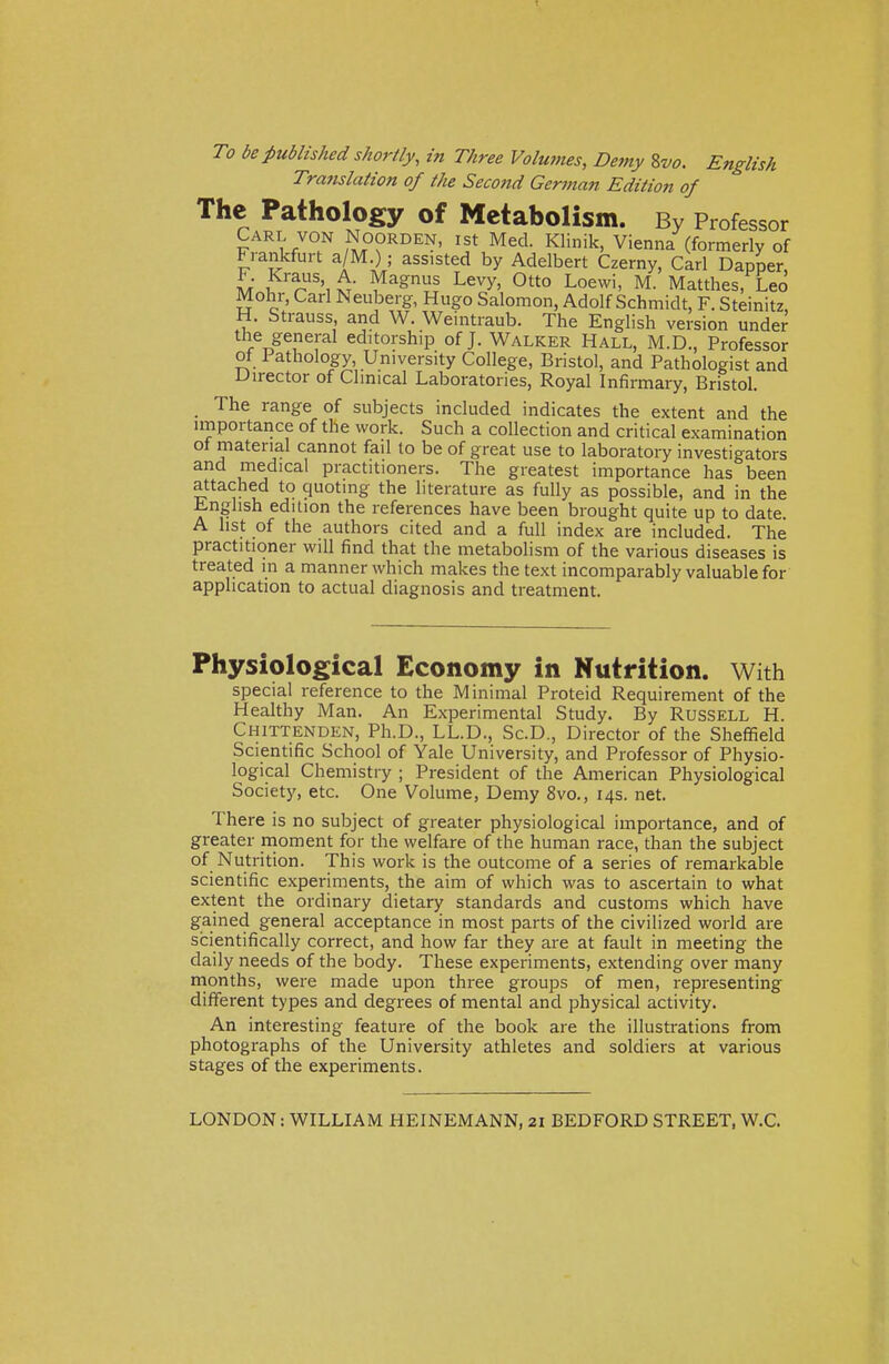 To be published shortly, in Three Volumes, Demy 8vo. English Translation of the Second German Edition of The Pathology of Metabolism. By Professor Carl von Noorden, ist Med. Klinik, Vienna (formerly of Frankfurt a/M ) • assisted by Adelbert Czerny, Carl Dapper, Ik ,Kr%US,11 Magnus Levy, Otto Loewi, M. Matthes, Leo Mohr, Carl Neuberg, Hugo Salomon, Adolf Schmidt, F. Steinitz, H. Strauss, and W. Weintiaub. The English version under the general editorship of J. Walker Hall, M.D., Professor of Pathology, University College, Bristol, and Pathologist and Director of Clinical Laboratories, Royal Infirmary, Bristol. The range of subjects included indicates the extent and the importance of the work. Such a collection and critical examination of material cannot fail to be of great use to laboratory investigators and medical practitioners. The greatest importance has been attached to quoting the literature as fully as possible, and in the English edition the references have been brought quite up to date. A list of the authors cited and a full index are included. The practitioner will find that the metabolism of the various diseases is treated in a manner which makes the text incomparably valuable for application to actual diagnosis and treatment. Physiological Economy in Nutrition. With special reference to the Minimal Proteid Requirement of the Healthy Man. An Experimental Study. By Russell H. Chittenden, Ph.D., LL.D., Sc.D., Director of the Sheffield Scientific School of Yale University, and Professor of Physio- logical Chemistry ; President of the American Physiological Society, etc. One Volume, Demy 8vo., 14s. net. There is no subject of greater physiological importance, and of greater moment for the welfare of the human race, than the subject of Nutrition. This work is the outcome of a series of remarkable scientific experiments, the aim of which was to ascertain to what extent the ordinary dietary standards and customs which have gained general acceptance in most parts of the civilized world are scientifically correct, and how far they are at fault in meeting the daily needs of the body. These experiments, extending over many months, were made upon three groups of men, representing different types and degrees of mental and physical activity. An interesting feature of the book are the illustrations from photographs of the University athletes and soldiers at various stages of the experiments. LONDON: WILLIAM HEINEMANN, 21 BEDFORD STREET, W.C.