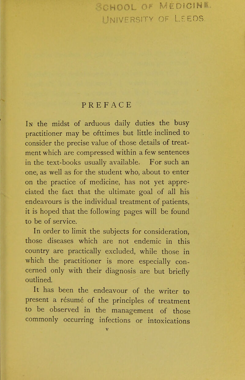 University of Leeds. PREFACE In the midst of arduous daily duties the busy practitioner may be ofttimes but little inclined to consider the precise value of those details of treat- ment which are compressed within a few sentences in the text-books usually available. For such an one, as well as for the student who, about to enter on the practice of medicine, has not yet appre- ciated the fact that the ultimate goal of all his endeavours is the individual treatment of patients, it is hoped that the following pages will be found to be of service. In order to limit the subjects for consideration, those diseases which are not endemic in this country are practically excluded, while those in which the practitioner is more especially con- cerned only with their diagnosis are but briefly outlined. It has been the endeavour of the writer to present a resume of the principles of treatment to be observed in the management of those commonly occurring infections or intoxications