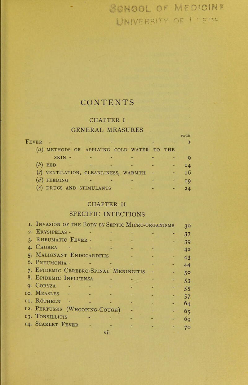 UNIVERSH'v OF I f F.nc CONTENTS CHAPTER I GENERAL MEASURES PAGE Fever ------- i (a) methods of applying cold water to the SKIN ------ 9 {b) BED - - - - - 14 (c) VENTILATION, CLEANLINESS, WARMTH - 16 (d) FEEDING - - - - 19 (e) DRUGS AND STIMULANTS - -24 CHAPTER II SPECIFIC INFECTIONS 1. Invasion of the Body by Septic Micro-organisms 30 2. Erysipelas - - - - - - 37 3. Rheumatic Fever - - - - - 39 4. Chorea - - - . . - 42 5. Malignant Endocarditis - - - 43 6. Pneumonia - - - . . - 44 7. Epidemic Cerebro-Spinal Meningitis - - 50 8. Epidemic Influenza - - . - 53 9. Coryza - - . . . - 55 10. Measles - - - . . - 57 11. ROtheln - - . . . - 64 12. Pertussis (Whooping-Cough) - - - 65 13. Tonsillitis - - . . - 69 14. Scarlet Fever - - - . - 70