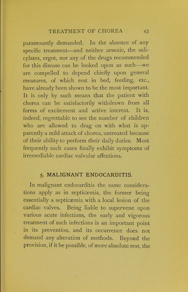 paramountly demanded. In the absence of any- specific treatment—and neither arsenic, the sali- cylates, ergot, nor any of the drugs recommended for this disease can be looked upon as such—we are compelled to depend chiefly upon general measures, of which rest in bed, feeding, etc., have already been shown to be the most important. It is only by such means that the patient with chorea can be satisfactorily withdrawn from all forms of excitement and active interest. It is, indeed, regrettable to see the number of children who are allowed to drag on with what is ap- parently a mild attack of chorea, untreated because of their ability to perform their daily duties. Most frequently such cases finally exhibit symptoms of irremediable cardiac valvular affections. 5. MALIGNANT ENDOCARDITIS. In malignant endocarditis the same considera- tions apply as in septicaemia, the former being essentially a septicaemia with a local lesion of the cardiac valves. Being liable to supervene upon various acute infections, the early and vigorous treatment of such infections is an important point in its prevention, and its occurrence does not demand any alteration of methods. Beyond the provision, if it be possible, of more absolute rest, the