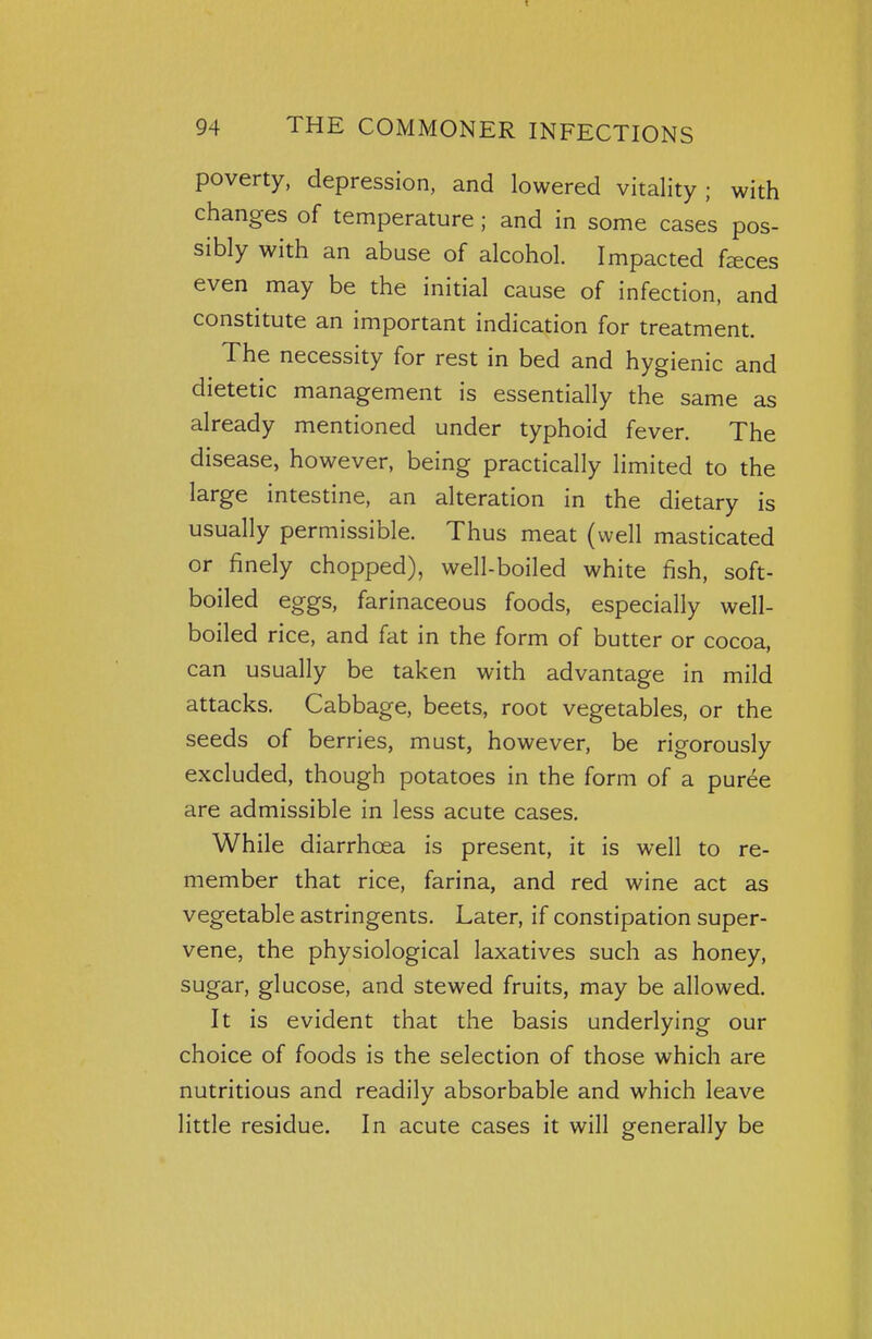 poverty, depression, and lowered vitality; with changes of temperature ; and in some cases pos- sibly with an abuse of alcohol. Impacted fasces even may be the initial cause of infection, and constitute an important indication for treatment. The necessity for rest in bed and hygienic and dietetic management is essentially the same as already mentioned under typhoid fever. The disease, however, being practically limited to the large intestine, an alteration in the dietary is usually permissible. Thus meat (well masticated or finely chopped), well-boiled white fish, soft- boiled eggs, farinaceous foods, especially well- boiled rice, and fat in the form of butter or cocoa, can usually be taken with advantage in mild attacks. Cabbage, beets, root vegetables, or the seeds of berries, must, however, be rigorously excluded, though potatoes in the form of a puree are admissible in less acute cases. While diarrhoea is present, it is well to re- member that rice, farina, and red wine act as vegetable astringents. Later, if constipation super- vene, the physiological laxatives such as honey, sugar, glucose, and stewed fruits, may be allowed. It is evident that the basis underlying our choice of foods is the selection of those which are nutritious and readily absorbable and which leave little residue. In acute cases it will generally be