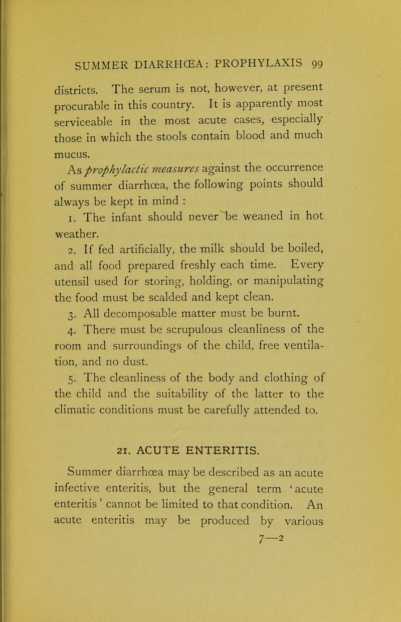 districts. The serum is not, however, at present procurable in this country. It is apparently most serviceable in the most acute cases, especially those in which the stools contain blood and much mucus. As prophylactic measures against the occurrence of summer diarrhoea, the following points should always be kept in mind : 1. The infant should never be weaned in hot weather. 2. If fed artificially, the milk should be boiled, and all food prepared freshly each time. Every utensil used for storing, holding, or manipulating the food must be scalded and kept clean. 3. All decomposable matter must be burnt. 4. There must be scrupulous cleanliness of the room and surroundings of the child, free ventila- tion, and no dust. 5. The cleanliness of the body and clothing of the child and the suitability of the latter to the climatic conditions must be carefully attended to. 21. ACUTE ENTERITIS. Summer diarrhoea may be described as an acute infective enteritis, but the general term 'acute enteritis ' cannot be limited to that condition. An acute enteritis may be produced by various 7—2