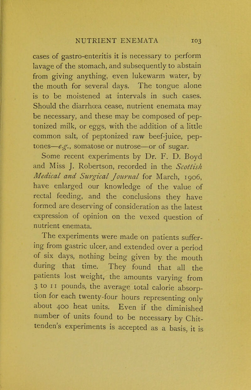 cases of gastro-enteritis it is necessary to perform lavage of the stomach, and subsequently to abstain from giving anything, even lukewarm water, by the mouth for several days. The tongue alone is to be moistened at intervals in such cases. Should the diarrhoea cease, nutrient enemata may be necessary, and these may be composed of pep- tonized milk, or eggs, with the addition of a little common salt, of peptonized raw beef-juice, pep- tones—e.g., somatose or nutrose—or of sugar. Some recent experiments by Dr. F. D. Boyd and Miss J. Robertson, recorded in the Scottish Medical and Surgical Journal for March, 1906, have enlarged our knowledge of the value of rectal feeding, and the conclusions they have formed are deserving of consideration as the latest expression of opinion on the vexed question of nutrient enemata. The experiments were made on patients suffer- ing from gastric ulcer, and extended over a period of six days, nothing being given by the mouth during that time. They found that all the patients lost weight, the amounts varying from 3 to 11 pounds, the average total calorie absorp- tion for each twenty-four hours representing only about 400 heat units. Even if the diminished number of units found to be necessary by Chit- tenden's experiments is accepted as a basis, it is