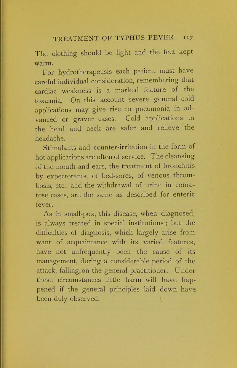 The clothing should be light and the feet kept warm. For hydrotherapeusis each patient must have careful individual consideration, remembering that cardiac weakness is a marked feature of the toxaemia. On this account severe general cold applications may give rise to pneumonia in ad- vanced or graver cases. Cold applications to the head and neck are safer and relieve the headache. Stimulants and counter-irritation in the form of hot applications are often of service. The cleansing of the mouth and ears, the treatment of bronchitis by expectorants, of bed-sores, of venous throm- bosis, etc., and the withdrawal of urine in coma- tose cases, are the same as described for enteric fever. As in small-pox, this disease, when diagnosed, is always treated in special institutions ; but the difficulties of diagnosis, which largely arise from want of acquaintance with its varied features, have not unfrequently been the cause of its management, during a considerable period of the attack, falling on the general practitioner. Under these circumstances little harm will have hap- pened if the general principles laid down have been duly observed.