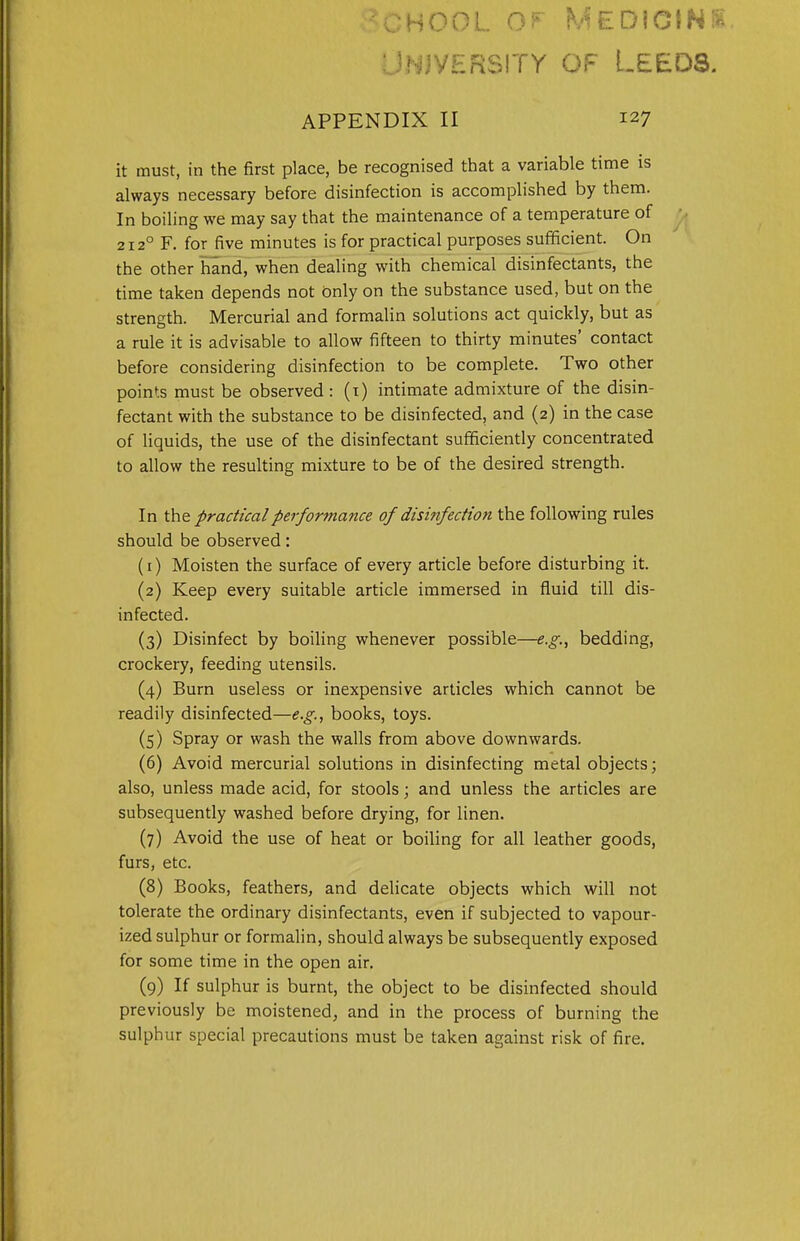 chool Medicine University o.c Leeds. APPENDIX II 127 it must, in the first place, be recognised that a variable time is always necessary before disinfection is accomplished by them. In boiling we may say that the maintenance of a temperature of 2120 F. for five minutes is for practical purposes sufficient. On the other hand, when dealing with chemical disinfectants, the time taken depends not only on the substance used, but on the strength. Mercurial and formalin solutions act quickly, but as a rule it is advisable to allow fifteen to thirty minutes' contact before considering disinfection to be complete. Two other points must be observed : (1) intimate admixture of the disin- fectant with the substance to be disinfected, and (2) in the case of liquids, the use of the disinfectant sufficiently concentrated to allow the resulting mixture to be of the desired strength. In the practical performance of disinfection the following rules should be observed: (1) Moisten the surface of every article before disturbing it. (2) Keep every suitable article immersed in fluid till dis- infected. (3) Disinfect by boiling whenever possible—e.g., bedding, crockery, feeding utensils. (4) Burn useless or inexpensive articles which cannot be readily disinfected—e.g., books, toys. (5) Spray or wash the walls from above downwards. (6) Avoid mercurial solutions in disinfecting metal objects; also, unless made acid, for stools; and unless the articles are subsequently washed before drying, for linen. (7) Avoid the use of heat or boiling for all leather goods, furs, etc. (8) Books, feathers, and delicate objects which will not tolerate the ordinary disinfectants, even if subjected to vapour- ized sulphur or formalin, should always be subsequently exposed for some time in the open air. (9) If sulphur is burnt, the object to be disinfected should previously be moistened, and in the process of burning the sulphur special precautions must be taken against risk of fire.