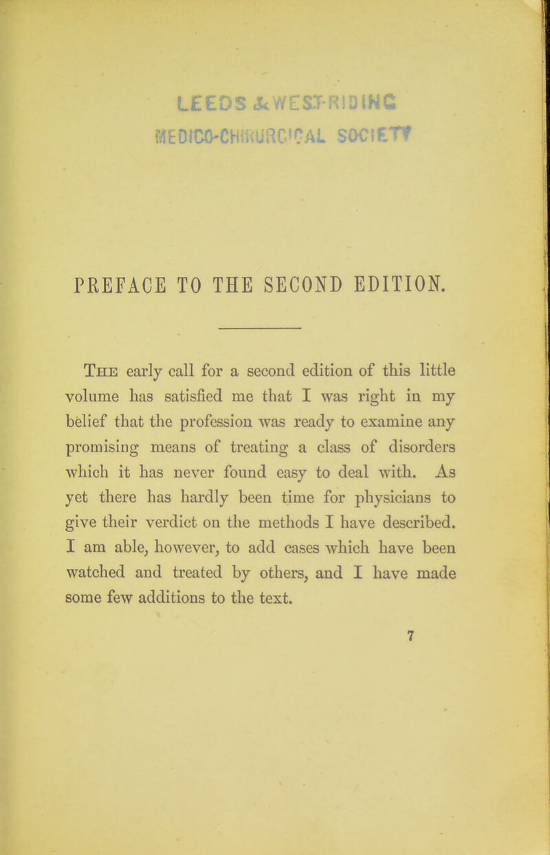 MEDICO-CHmUUC'CAL SOClETf PREFACE TO THE SECOND EDITION. The early call for a second edition of this little volume has satisfied me that I was right in my belief that the profession was ready to examine any promising means of treating a class of disorders which it has never found easy to deal with. As yet there has hardly been time for physicians to give their verdict on the methods I have described. I am able, however, to add cases which have been watched and treated by others, and I have made some few additions to the text. 7