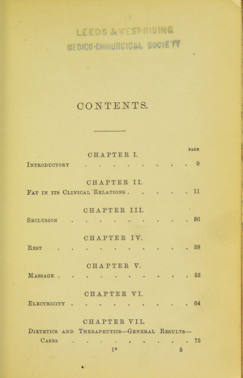 L OOl^^'TEKTS. PAQX CHAPTER I. Introductory . 9 CHAPTER II. Fat in its Clinical Relations 11 CHAPTER III. Skclitsion 86 CHAPTER IV. Rest 88 CHAPTER V. Massage 63 CHAPTER VI. Electricity 64 CHAPTER VII. Dietetics and Therapeutics—General Results— Casks 78 1* 5