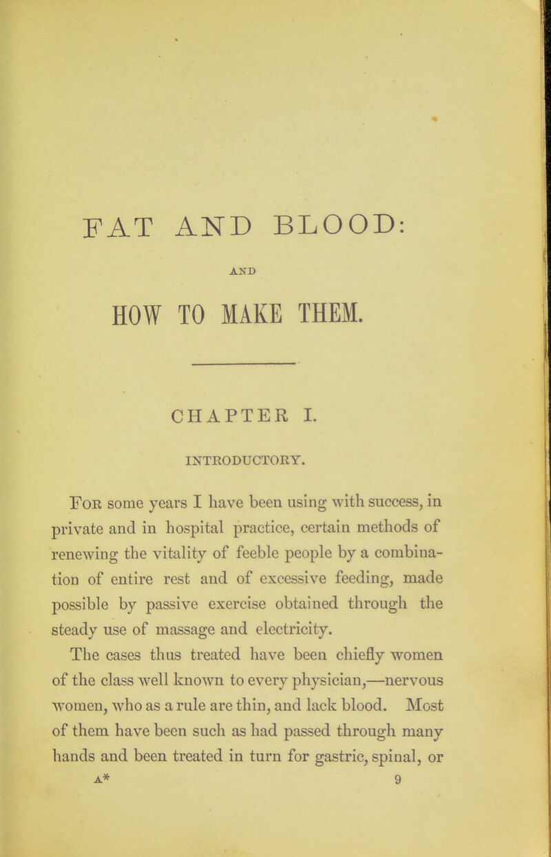 FAT AND BLOOD: AND HOW TO MAKE THEM. CHAPTER L INTRODUCTORY. For some years I have been using with success, in private and in hospital practice, certain methods of renewing the vitality of feeble people by a combina- tion of entire rest and of excessive feeding, made possible by passive exercise obtained through the steady use of massage and electricity. The cases thus treated have been chiefly women of the class well known to every physician,—nervous women, who as a rule are thin, and lack blood. Most of them have been such as had passed through many hands and been treated in turn for gastric, spinal, or