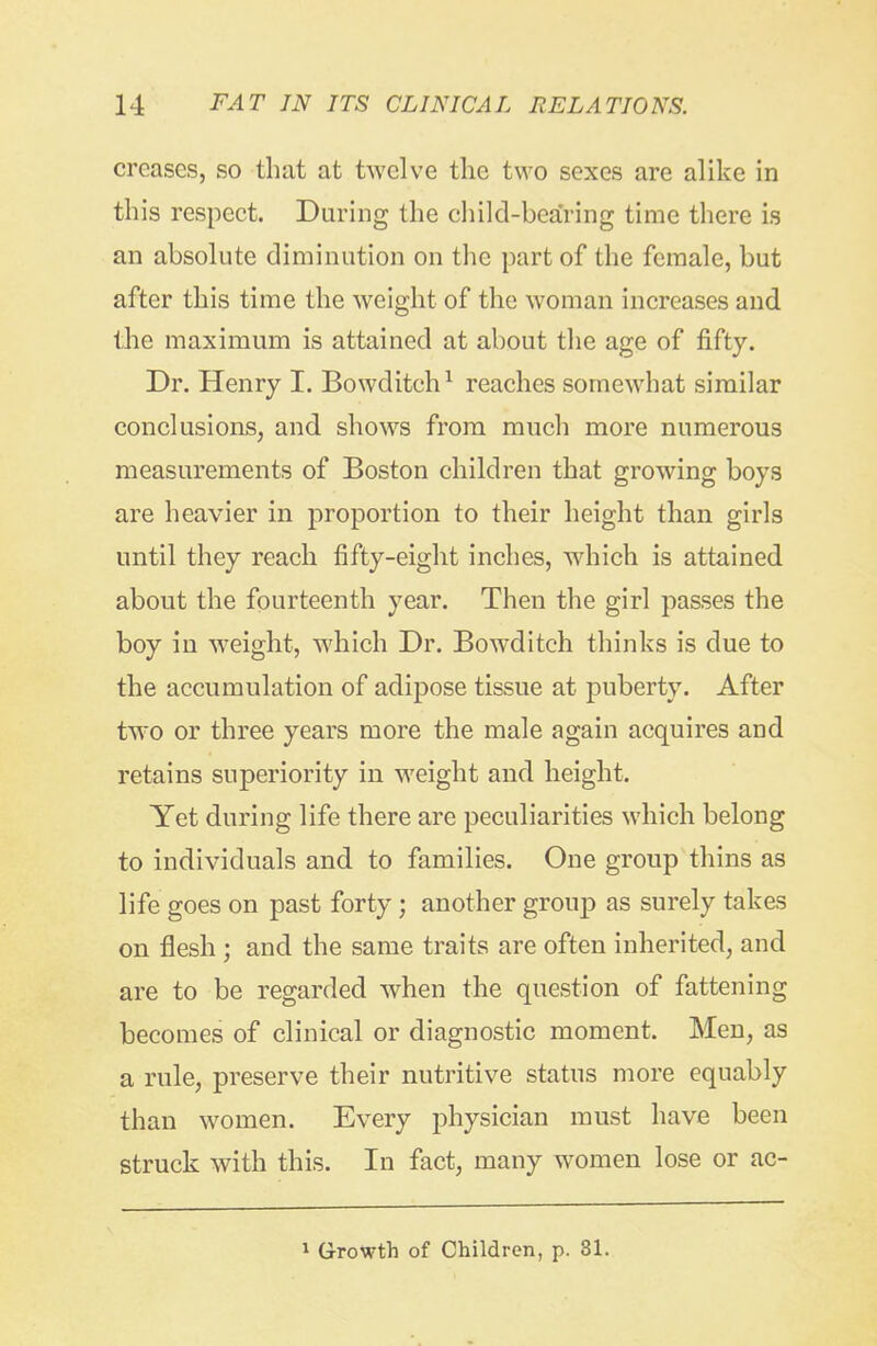 creases, so that at twelve the two sexes are alike in this respect. During the child-bearing time there is an absolute diminution on the part of the female, but after this time the weight of the woman increases and the maximum is attained at about the age of fifty. Dr. Henry I. Bowditch ^ reaches somewhat similar conclusions, and shows from much more numerous measurements of Boston children that growing boys are heavier in proportion to their height than girls until they reach fifty-eight inches, wdiich is attained about the fourteenth year. Then the girl passes the boy in w^eight, which Dr. Bowditch thinks is due to the accumulation of adipose tissue at puberty. After two or three years more the male again acquires and retains superiority in weight and height. Yet during life there are peculiarities which belong to individuals and to families. One group thins as life goes on past forty; another group as surely takes on flesh ; and the same traits are often inherited, and are to be regarded when the question of fattening becomes of clinical or diagnostic moment. Men, as a rule, preserve their nutritive status more equably than women. Every physician must have been struck with this. In fact, many women lose or ac- 1 Growth of Children, p. 81.