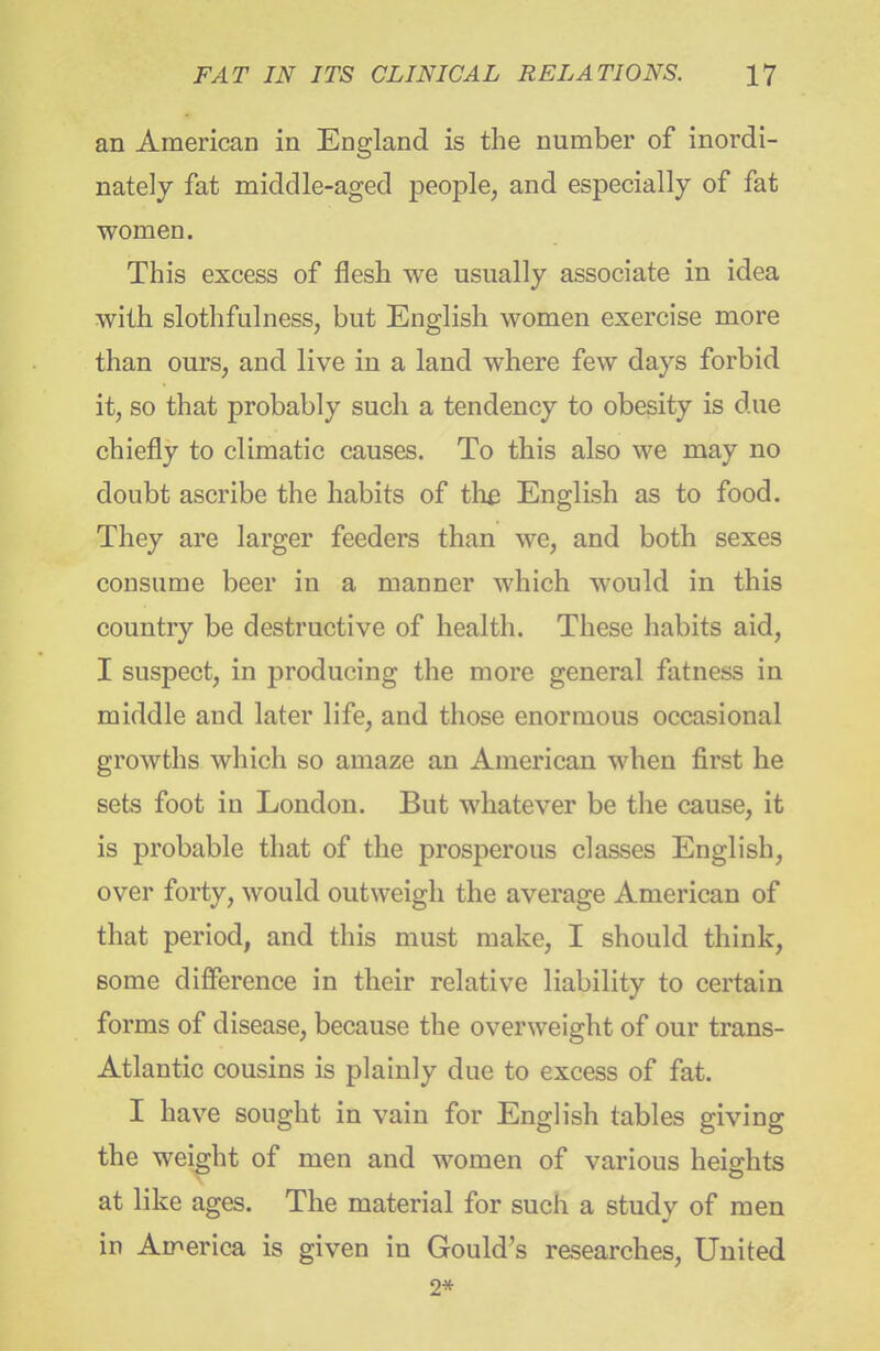 an American in England is the number of inordi- nately fat middle-aged people, and especially of fat women. This excess of flesh we usually associate in idea with slothfulness, but English women exercise more than ours, and live in a land where few days forbid it, so that probably such a tendency to obesity is due chiefly to climatic causes. To this also we may no doubt ascribe the habits of th£ English as to food. They are larger feeders than we, and both sexes consume beer in a manner which would in this country be destructive of health. These habits aid, I suspect, in producing the more general fatness in middle and later life, and those enormous occasional growths which so amaze an American when first he sets foot in London. But whatever be the cause, it is probable that of the prosperous classes English, over forty, would outweigh the average American of that period, and this must make, I should think, some difference in their relative liability to certain forms of disease, because the overweight of our trans- Atlantic cousins is plainly due to excess of fat. I have sought in vain for English tables giving the weight of men and women of various heights at like ages. The material for such a study of men in America is given in Gould's researches. United 2*