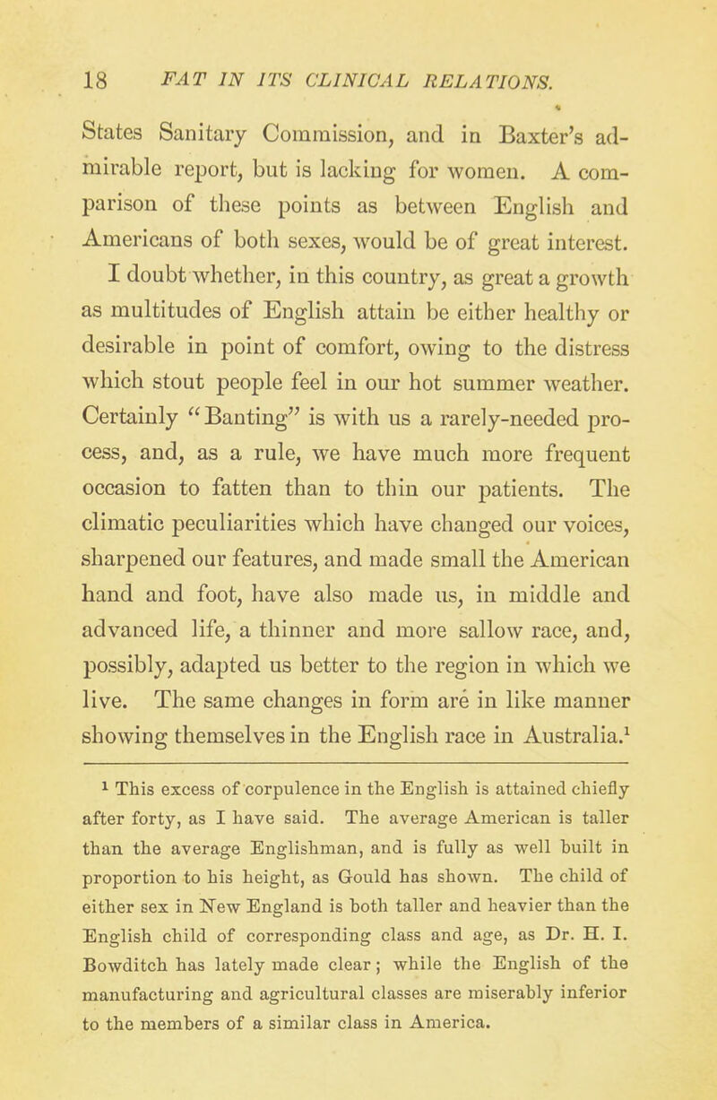 * States Sanitary Commission, and in Baxlx^r's ad- mirable report, but is lacking for women. A com- parison of these points as between English and Americans of both sexes, would be of great interest. I doubt whether, in this country, as great a growth as multitudes of English attain be either healthy or desirable in point of comfort, owing to the distress which stout people feel in our hot summer weather. Certainly  Banting is with us a rarely-needed pro- cess, and, as a rule, we have much more frequent occasion to fatten than to thin our ^^atients. The climatic peculiarities which have changed our voices, sharpened our features, and made small the American hand and foot, have also made us, in middle and advanced life, a thinner and more sallow race, and, possibly, adapted us better to the region in which we live. The same changes in form are in like manner showing themselves in the English race in Australia.^ 1 This excess of corpulence in the English is attained chiefly after forty, as I have said. The average American is taller than the average Englishman, and is fully as well built in proportion to his height, as Gould has shown. The child of either sex in New England is both taller and heavier than the English child of corresponding class and age, as Dr. H. I. Bowditch has lately made clear; while the English of the manufacturing and agricultural classes are miserably inferior to the members of a similar class in America.