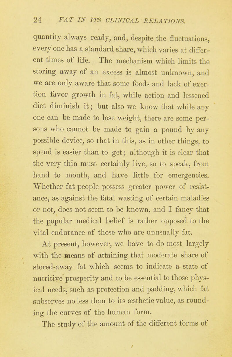 quantity always ready, and, despite the fluctuations, every one has a standard sliare, which varies at differ- ent times of life. The mechanism which limits the storing away of an excess is almost unknown, and we are only aware that some foods and lack of exer- tion favor growth in fat, while action and lessened diet diminish it; but also we know that while any one can be made to lose weight, there are some per- sons who cannot be made to gain a pound by any possible device, so that in this, as in other things, to spend is easier than to get; although it is clear that the very thin must certainly live, so to speak, from hand to mouth, and have little for emergencies. Whether fat people possess greater power of resist- ance, as against the fatal wasting of certain maladies or not, does not seem to be known, and I fancy that the popular medical belief is rather opposed to the vital endurance of those who are unusually fat. At present, however, Ave have to do most largely with the means of attaining that moderate share of stored-away fat which seems to indicate a state of nutritive prosperity and to be essential to those phys- ical needs, such as protection and padding, which fat subserves no less than to its aesthetic value, as round- ing the curves of the human form. The study of the amount of the different forms of /
