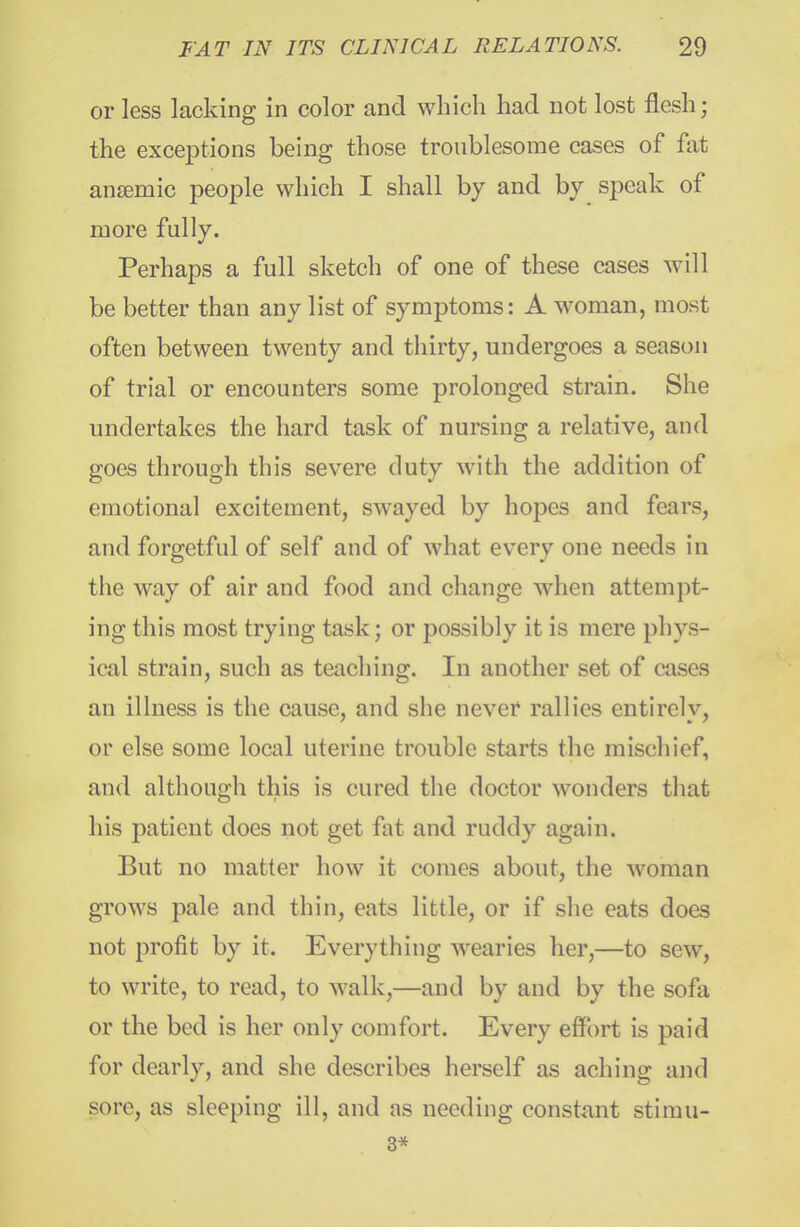 or less lacking in color and which had not lost flesh; the excej^tions being those troublesome cases of fat anaemic people which I shall by and by speak of more fully. Perhaps a full sketch of one of these cases will be better than any list of symptoms: A woman, most often between twenty and thirty, undergoes a season of trial or encounters some prolonged strain. She undertakes the hard task of nursing a relative, and goes through this severe duty with the addition of emotional excitement, sAvayed by hopes and fears, and forgetful of self and of what every one needs in the way of air and food and change Avhen attempt- ing this most trying task; or possibly it is mere phys- ical strain, such as teaching. In another set of cases an illness is the cause, and she never rallies entirely, or else some local uterine trouble starts the mischief, and although this is cured the doctor wonders that his j)atient does not get fat and ruddy again. But no matter how it comes about, the woman grows pale and thin, eats little, or if she eats does not profit by it. Everything wearies her,—to sew, to write, to read, to walk,—and by and by the sofa or the bed is her only comfort. Every effort is paid for dearly, and she describes herself as aching and sore, as sleeping ill, and as needing constant stimu- 3*