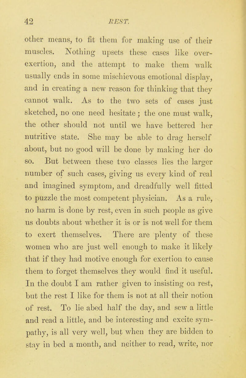 other moans, to fit them for making use of tlieir muscles. Nothing upsets tlicsc cases like over- exertion, and tlie attempt to make tliem Avalk usually ends in some mischievous emotional display, and in creating a new reason for thinking that they cannot walk. As to the two sets of cases just sketched, no one need hesitate ; the one must walk, the other should not until we have bettered her nutritive state. She may be able to drag herself about, but no good will be done by making her do so. But between these two classes lies the larger number of such cases, giving us every kind of real and imagined symptom, and dreadfully well fitted to puzzle the most competent physician. As a rule, no harm is done by rest, even in such people as give us doubts about whether it is or is not well for them to exert themselves. There are plenty of these women who are just well enough to make it likely that if they had motive enough for exertion to cause them to forget themselves they would find it useful. In the doubt I am rather given to insisting on rest, but the rest I like for them is not at all their notion of rest. To lie abed half the day, and sew a little and read a little, and be interesting and excite sym- pathy, is all very well, but when they are bidden to stay in bed a month, and neither to read, write, nor