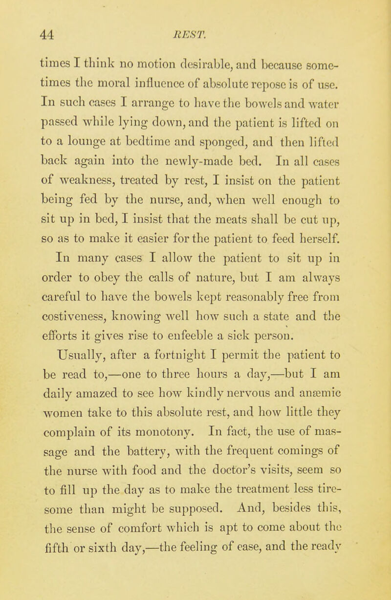 times I think no motion desirable, and because some- times the moral influence of absolute repose is of use. In such cases I arrange to have the bowels and water passed while lying down, and the patient is lifted on to a lounge at bedtime and sponged, and then lifted back again into the newly-made bed. In all cases of weakness, treated by rest, I insist on the patient being fed by the nurse, and, when well enough to sit up in bed, I insist that the meats shall be cut up, so as to make it easier for the patient to feed herself. In many cases I allow the patient to sit up in order to obey the calls of nature, but I am always careful to have the bowels kept reasonably free from costiveness, knowing well how such a state and the efforts it gives rise to enfeeble a sick person. Usually, after a fortnight I permit the patient to be read to,—one to three hours a day,—but I am daily amazed to see how kindly nervous and angemic women take to this absolute rest, and how little they complain of its monotony. In fact, the use of mas- sage and the battery, with the frequent comings of the nurse with food and the doctor's visits, seem so to fill up the day as to make the treatment less tire- some than might be supposed. And, besides this, the sense of comfort which is apt to come about the fifth or sixth day,—the feeling of ease, and the ready