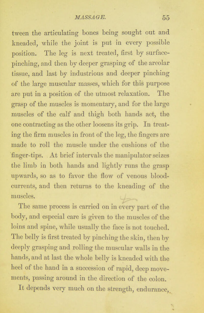 tween the articulating bones being sought out and kneaded, while the joint is put in every possible position. The leg is next treated, first by surface- pinching, and then by deeper grasping of the areolar tissue, and last by industrious and deeper pinching of the large muscular masses, which for this purpose are put in a position of the utmost relaxation. The gras^D of the muscles is momentary, and for the large muscles of the calf and thigh both hands act, the one contracting as the other loosens its grip. In treat- ing the firm muscles in front of the leg, the fingers are made to roll the muscle under the cushions of the 'finger-tips. At brief intervals the manipulator seizes the limb in both hands and lightly runs the grasp upwards, so as to favor the flow of venous blood- currents, and then returns to the kneading of the muscles. The same process is carried on in every part of the body, and especial care is given to the muscles of the loins and spine, while usually tlie face is not touched. The belly is first treated by pinching the skin, then by deeply grasping and rolling the muscular walls in the hands, and at last the whole belly is kneaded with the heel of the hand in a succession of rapid, deep move- ments, passing around in the direction of the colon. It depends very much on the strength, endurance,.