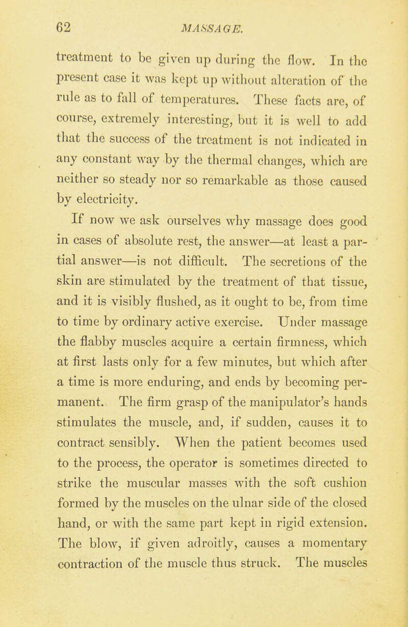 treatment to be given up during the flow. In the present case it was kept up without alteration of the rule as to Ml of temperatures. These facts are, of course, extremely interesting, but it is well to add that the success of the treatment is not indicated in any constant way by the thermal changes, which are neither so steady nor so remarkable as those caused by electricity. If now we ask ourselves why massage does good in cases of absolute rest, the answer—at least a par- tial answer—is not difficult. The secretions of the skin are stimulated by the treatment of that tissue, and it is visibly flushed, as it ought to be, from time to time by ordinary active exercise. Under massage the flabby muscles acquire a certain firmness, which at first lasts only for a few minutes, but which after a time is more enduring, and ends by becoming per- manent. The firm grasp of the manipulator's hands stimulates the muscle, and, if sudden, causes it to contract sensibly. When the patient becomes used to the process, the operator is sometimes directed to strike the muscular masses with the soft cushion formed by the muscles on the ulnar side of the closed hand, or with the same part kept in rigid extension. The blow, if given adroitly, causes a momentary contraction of the muscle thus struck. The muscles