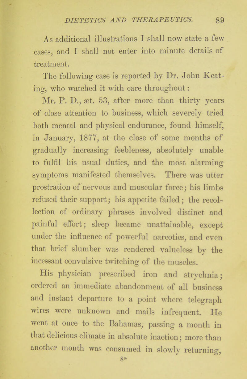 As additional illustrations I sball now state a few cases, and I shall not enter into minute details of treatment. The following case is reported by Dr. John Keat- ing, who watched it with care throughout: Mr. P. D.J set. 53, after more than thirty years of close attention to business, which severely tried both mental and physical endurance, found himself, in January, 1877, at the close of some months of gradually increasing feebleness, absolutely unable to fulfil his usual duties, and the most alarming symptoms manifested themselves. There was utter prostration of nervous and muscular force; his limbs refused their support; his appetite failed; the recol- lection of ordinary phrases involved distinct and painful effort; sleep became unattainable, except under the influence of powerful narcotics, and even that brief slumber was rendered valueless by the incessant convulsive twitching of the muscles. His physician prescribed iron and strychnia; ordered an immediate abandonment of all business and instant departure to a point where telegraph wires were unknown and mails infrequent. He Avent at once to the Bahamas, passing a month in that delicious climate in absolute inaction; more than another month was consumed in slowly returning, 8*