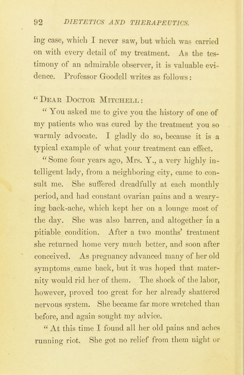 ing case, which I never saw, but which was carried on with every detail of my treatment. As the tes- timony of an admirable observer, it is valuable evi- dence. Professor Goodell writes as follows: Dear Doctor Mitchell:  You asked me to give you the history of one of my patients who was cured by the treatment you so warmly advocate. I gladly do so, because it is a typical example of what your treatment can effect.  Some four years ago, Mrs. Y., a very highly in- telligent lady, from a neighboring city, came to con- sult me. She suffered dreadfully at each monthly period, and had constant ovarian pains and a weary- ing back-ache, which kept her on a lounge most of the day. She was also barren, and altogether in a pitiable condition. After a two months' treatment she returned home very much better, and soon after conceived. As pregnancy advanced many of her old symptoms. came back, but it was hoped that mater- nity would rid her of them. The shock of the labor, however, proved too great for her already shattered nervous system. She became far more wretched than before, and again sought my advice.  At this time I found all her old pains and aclies running riot. She got no relief from them night or