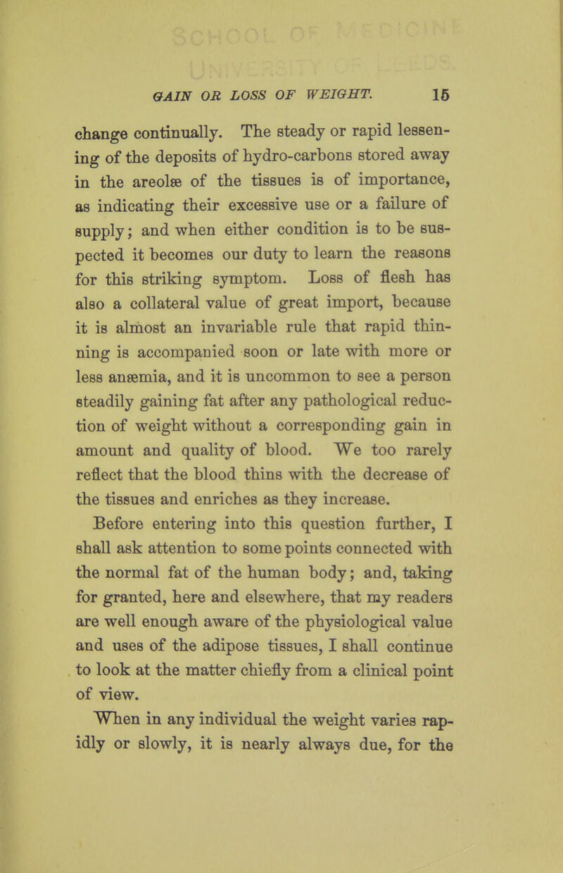 change continually. The steady or rapid lessen- ing of the deposits of hydro-carbons stored away in the areolae of the tissues is of importance, as indicating their excessive use or a failure of supply; and when either condition is to be sus- pected it becomes our duty to learn the reasons for this striking symptom. Loss of flesh has also a collateral value of great import, because it is almost an invariable rule that rapid thin- ning is accompanied soon or late with more or less ansemia, and it is uncommon to see a person steadily gaining fat after any pathological reduc- tion of weight without a corresponding gain in amount and quality of blood. We too rarely reflect that the blood thins with the decrease of the tissues and enriches as they increase. Before entering into this question further, I shall ask attention to some points connected with the normal fat of the human body; and, taking for granted, here and elsewhere, that my readers are well enough aware of the physiological value and uses of the adipose tissues, I shall continue to look at the matter chiefly from a clinical point of view. When in any individual the weight varies rap- idly or slowly, it is nearly always due, for the