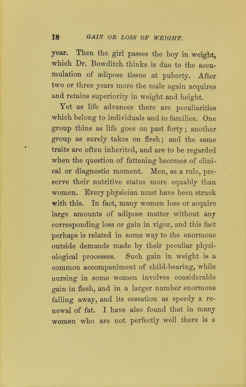 year. Then the girl passes the boy in weight, which Dr. Bowditch thinks is due to the accu- mulation of adipose tissue at puberty. After two or three years more the male again acquires and retains superiority in weight and height. Yet as life advances there are peculiarities which belong to individuals and to families. One group thins as life goes on past forty; another group as surely takes on flesh; and the same traits are often inherited, and are to be regarded when the question of fattening becomes of clini- cal or diagnostic moment. Men, as a rule, pre- serve their nutritive status more equably than women. Every physician must have been struck with this. In fact, many women lose or acquire large amounts of adipose matter without any corresponding loss or gain in vigor, and this fact perhaps is related in some way to the enormous outside demands made by their peculiar physi- ological processes. Such gain in weight is a common accompaniment of child-bearing, while nursing in some women involves considerable gain in flesh, and in a larger number enormous falling away, and its cessation as speedy a re- newal of fat. I have also found that in many women who are not perfectly well there is a