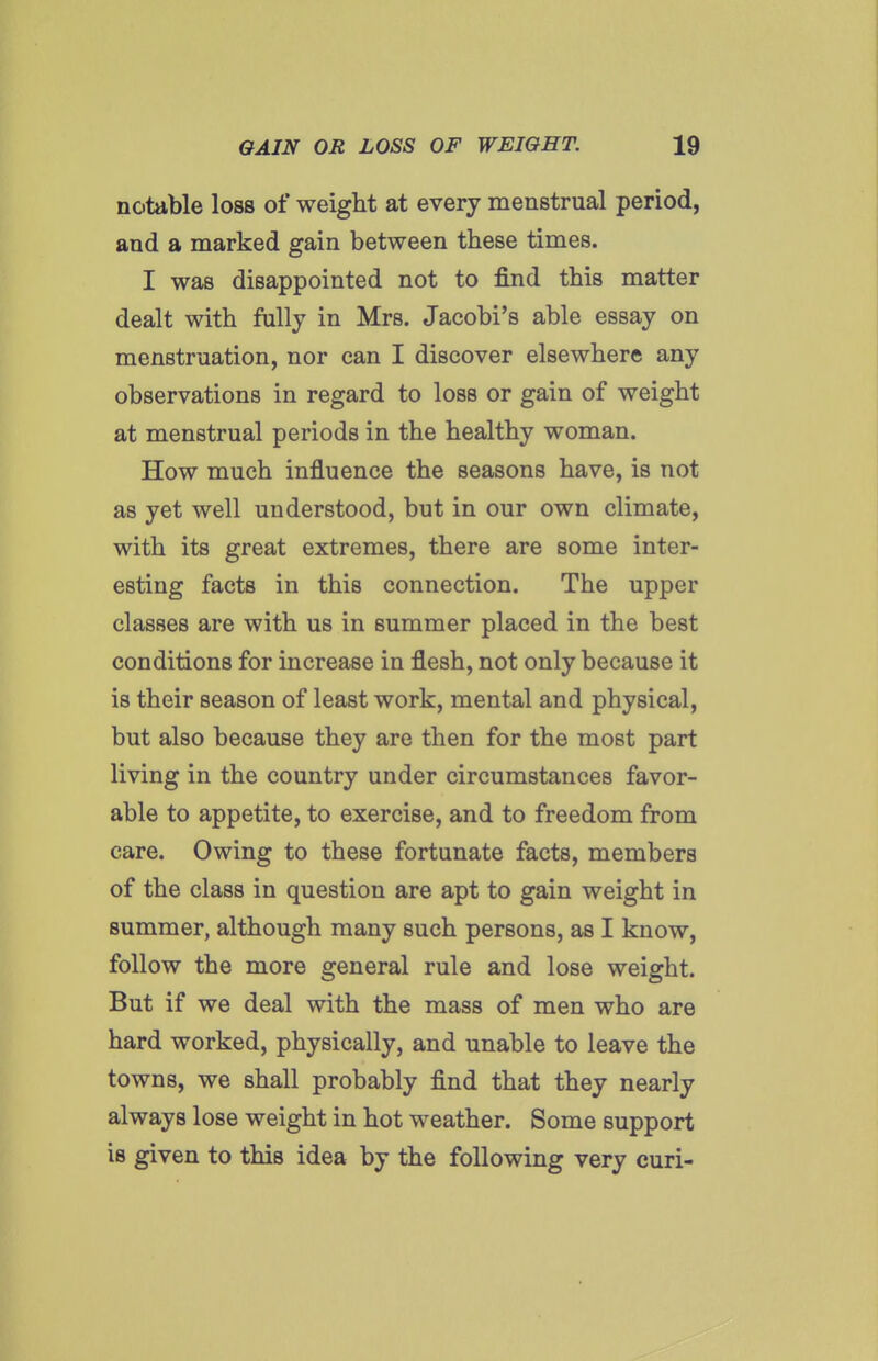 notable loss of weight at every menstrual period, and a marked gain between these times. I was disappointed not to find this matter dealt with fnlly in Mrs. Jacobi's able essay on menstruation, nor can I discover elsewhere any observations in regard to loss or gain of weight at menstrual periods in the healthy woman. How much influence the seasons have, is not as yet well understood, but in our own climate, with its great extremes, there are some inter- esting facts in this connection. The upper classes are with us in summer placed in the best conditions for increase in flesh, not only because it is their season of least work, mental and physical, but also because they are then for the most part living in the country under circumstances favor- able to appetite, to exercise, and to freedom from care. Owing to these fortunate facts, members of the class in question are apt to gain weight in summer, although many such persons, as I know, follow the more general rule and lose weight. But if we deal with the mass of men who are hard worked, physically, and unable to leave the towns, we shall probably find that they nearly always lose weight in hot weather. Some support is given to this idea by the following very curi-