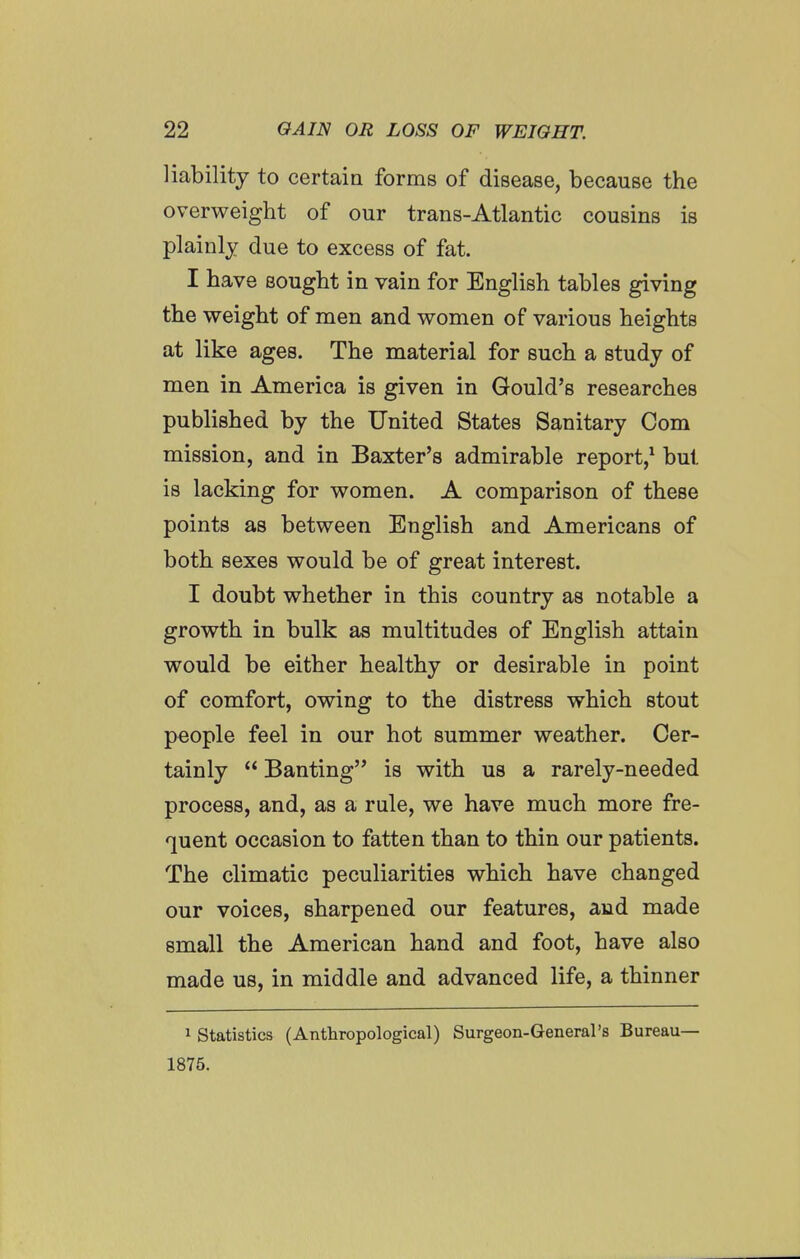 liability to certaia forms of disease, because the overweight of our trans-Atlantic cousins is plainly due to excess of fat. I have sought in vain for English tables giving the weight of men and women of various heights at like ages. The material for such a study of men in America is given in Gould's researches published by the United States Sanitary Com mission, and in Baxter's admirable report,^ but is lacking for women. A comparison of these points as between English and Americans of both sexes would be of great interest. I doubt whether in this country as notable a growth in bulk as multitudes of English attain would be either healthy or desirable in point of comfort, owing to the distress which stout people feel in our hot summer weather. Cer- tainly  Banting is with us a rarely-needed process, and, as a rule, we have much more fre- quent occasion to fatten than to thin our patients. The climatic peculiarities which have changed our voices, sharpened our features, and made small the American hand and foot, have also made us, in middle and advanced life, a thinner 1 Statistics (Anthropological) Surgeon-General's Bureau— 1875.