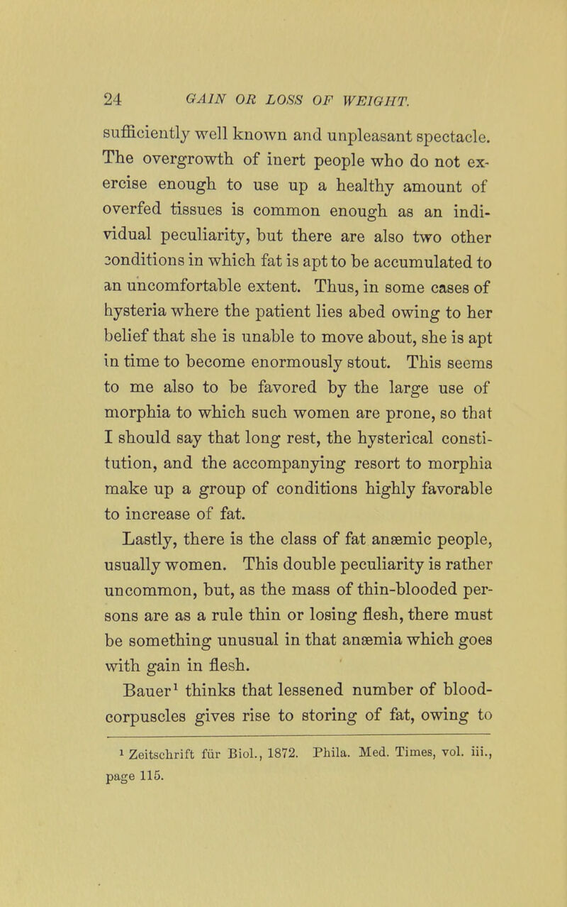 sufficiently well known and unpleasant spectacle. The overgrowth of inert people who do not ex- ercise enough to use up a healthy amount of overfed tissues is common enough as an indi- vidual peculiarity, but there are also two other 3ondition8 in which fat is apt to be accumulated to an uncomfortable extent. Thus, in some cases of hysteria where the patient lies abed owing to her belief that she is unable to move about, she is apt in time to become enormously stout. This seems to me also to be favored by the large use of morphia to which such women are prone, so that I should say that long rest, the hysterical consti- tution, and the accompanying resort to morphia make up a group of conditions highly favorable to increase of fat. Lastly, there is the class of fat anaemic people, usually women. This double peculiarity is rather uncommon, but, as the mass of thin-blooded per- sons are as a rule thin or losing flesh, there must be something unusual in that anaemia which goes with gain in flesh. Bauer ^ thinks that lessened number of blood- corpuscles gives rise to storing of fat, owing to 1 Zeitschrift fur Biol., 1872. Phila. Med. Times, vol. iii., page 115.