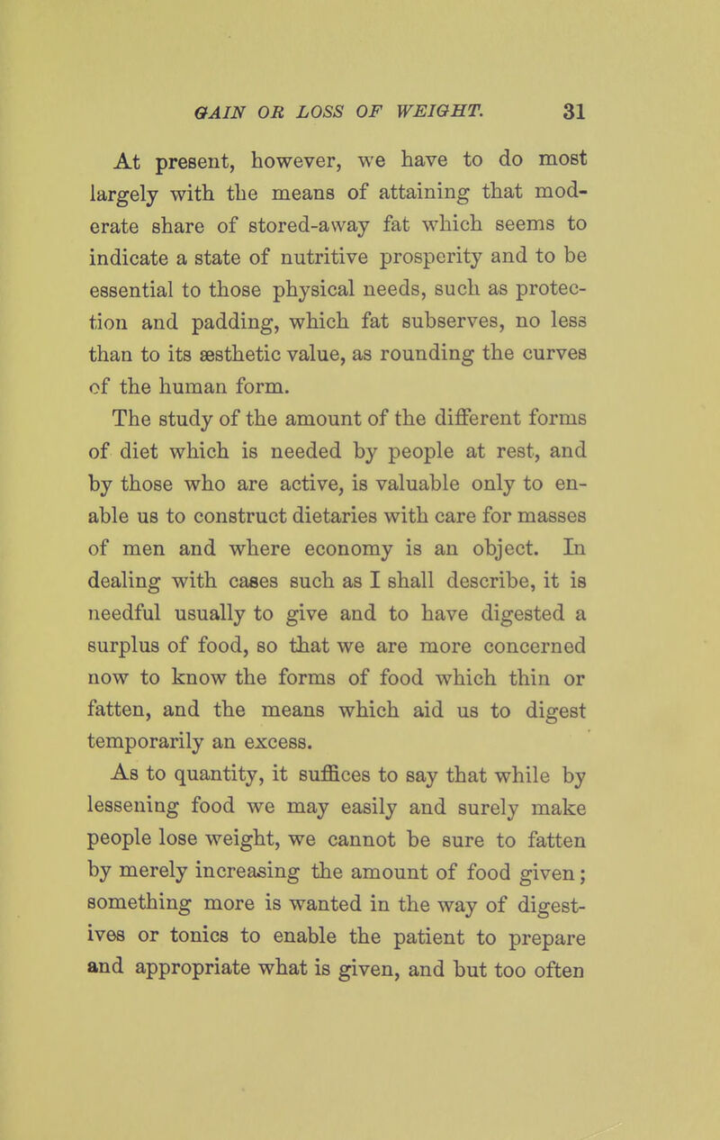 At present, however, we have to do most largely with the means of attaining that mod- erate share of stored-away fat which seems to indicate a state of nutritive prosperity and to be essential to those physical needs, such as protec- tion and padding, which fat subserves, no less than to its aesthetic value, as rounding the curves of the human form. The study of the amount of the different forms of diet which is needed by people at rest, and by those who are active, is valuable only to en- able us to construct dietaries with care for masses of men and where economy is an object. In dealing with cases such as I shall describe, it is needful usually to give and to have digested a surplus of food, so that we are more concerned now to know the forms of food which thin or fatten, and the means which aid us to digest temporarily an excess. As to quantity, it suffices to say that while by lessening food we may easily and surely make people lose weight, we cannot be sure to fatten by merely increasing the amount of food given; something more is wanted in the way of digest- ives or tonics to enable the patient to prepare and appropriate what is given, and but too often