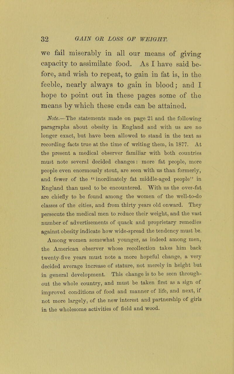 we fail miserably ia all our means of giving capacity to assimilate food. As I have said be- fore, and wish to repeat, to gain in fat is, in the feeble, nearly always to gain in blood; and I hope to point out in these pages some of the means by which these ends can be attained. Note.—The statements made on page 21 and the following paragraphs about obesity in England and with us are no longer exact, but have been allowed to stand in the text as recording facts true at the time of writing them, in 1877. At the present a medical observer familiar with both countries must note several decided changes: more fat people, more people even enormously stout, are seen with us than formerly, and fewer of the inordinately fat middle-aged people in England than used to be encountered. With us the over-fat are chiefly to be found among the women of the well-to-do classes of the cities, and from thirty years old onward. They persecute the medical men to reduce their weight, and the vast number of advertisements of quack and proprietary remedies against obesity indicate how wide-spread the tendency must be. Among women somewhat younger, as indeed among men, the American observer whose recollection takes him back twenty-five years must note a more hopeful change, a very decided average increase of stature, not merely in height but in general development. This change is to be seen through- out the whole country, and must be taken first as a sign of improved conditions of food and manner of life, and next, if not more largely, of the new interest and partnership of girls in the wholesome activities of field and wood.