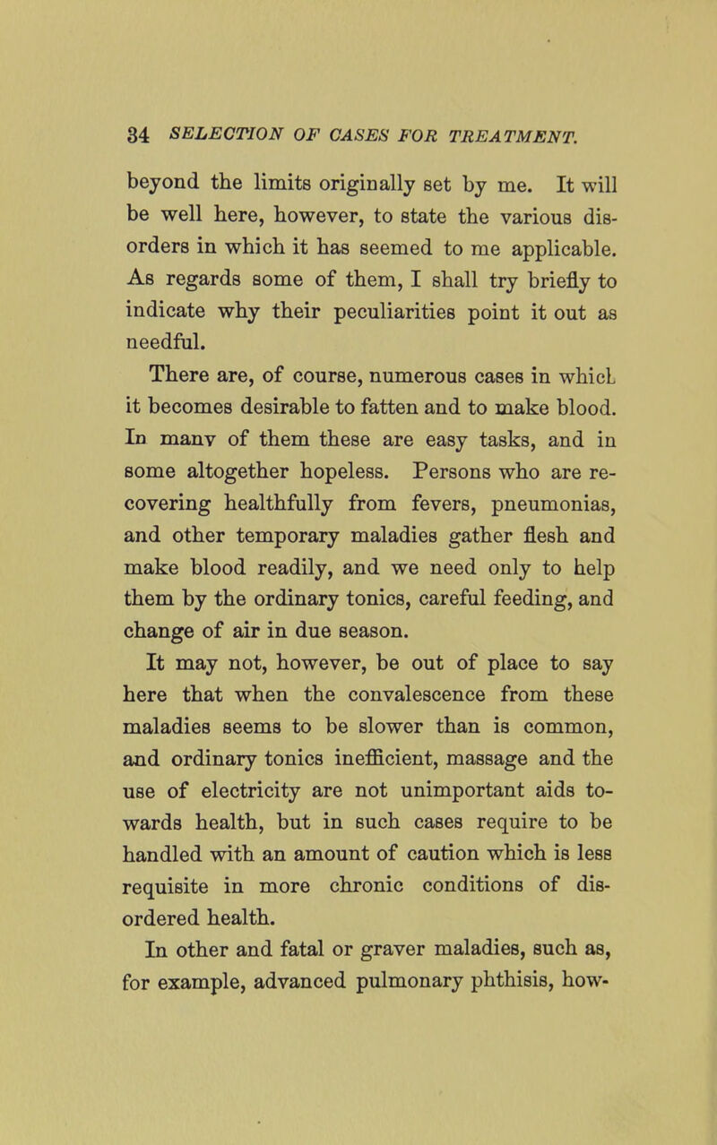 beyond the limits originally set by me. It will be well here, however, to state the various dis- orders in which it has seemed to me applicable. As regards some of them, I shall try briefly to indicate why their peculiarities point it out as needful. There are, of course, numerous cases in whicl it becomes desirable to fatten and to make blood. In manv of them these are easy tasks, and in some altogether hopeless. Persons who are re- covering healthfully from fevers, pneumonias, and other temporary maladies gather flesh and make blood readily, and we need only to help them by the ordinary tonics, careful feeding, and change of air in due season. It may not, however, be out of place to say here that when the convalescence from these maladies seems to be slower than is common, and ordinary tonics inefficient, massage and the use of electricity are not unimportant aids to- wards health, but in such cases require to be handled with an amount of caution which is less requisite in more chronic conditions of dis- ordered health. In other and fatal or graver maladies, such as, for example, advanced pulmonary phthisis, how-