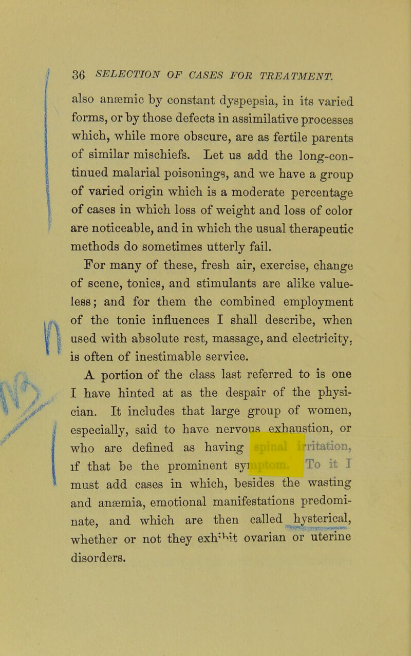 also anaemic by constant dyspepsia, in its varied forms, or by those defects in assimilative processes which, while more obscure, are as fertile parents of similar mischiefs. Let us add the long-con- tinued malarial poisonings, and we have a group of varied origin which is a moderate percentage of cases in which loss of weight and loss of color are noticeable, and in which the usual therapeutic methods do sometimes utterly fail. For many of these, fresh air, exercise, change of scene, tonics, and stimulants are alike value- less; and for them the combined employment of the tonic influences I shall describe, when used with absolute rest, massage, and electricity, is often of inestimable service. A portion of the class last referred to is one I have hinted at as the despair of the physi- cian. It includes that large group of women, especially, said to have nervous exhaustion, or who are defined as having irritation, if that be the prominent syi To it T must add cases in which, besides the wasting and ansemia, emotional manifestations predomi- nate, and which are then called hysterical, whether or not they exh^Mt ovarian or uterine disorders.