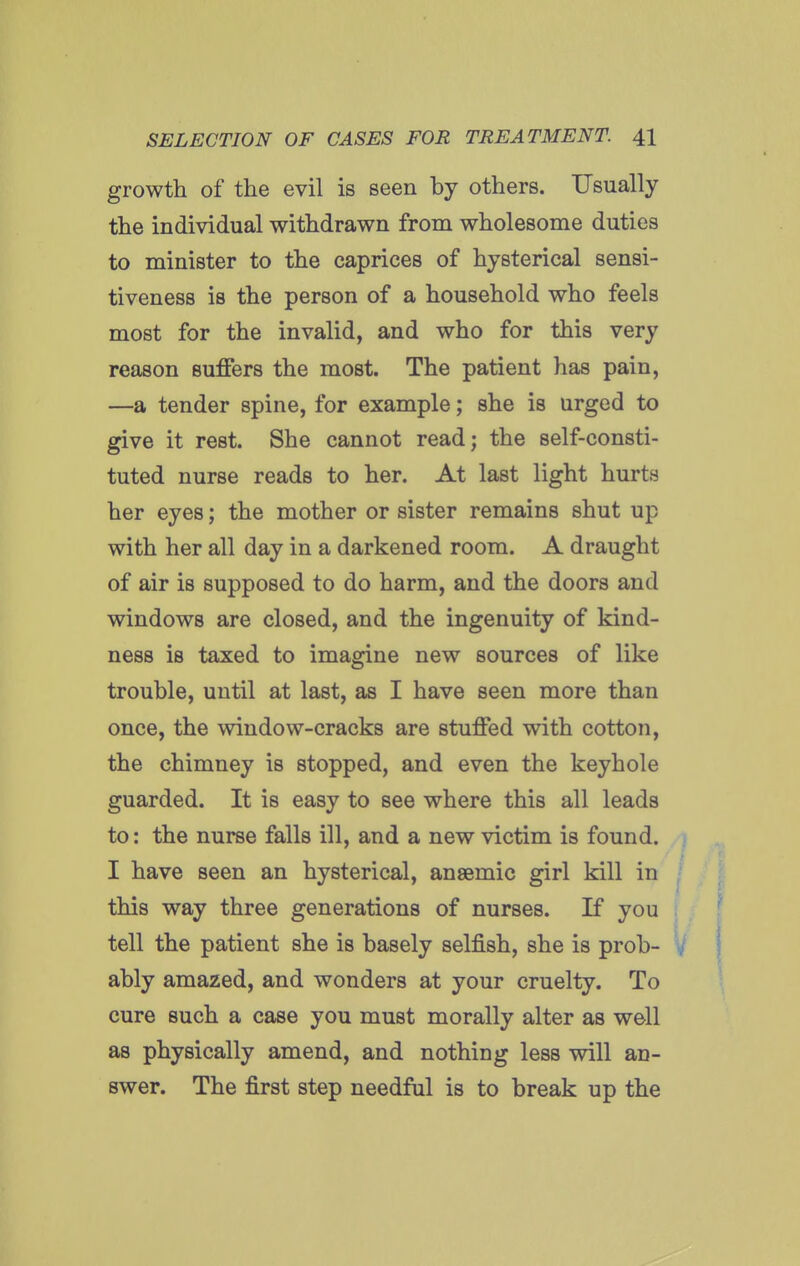 growth of the evil is seen by others. Usually the individual withdrawn from wholesome duties to minister to the caprices of hysterical sensi- tiveness is the person of a household who feels most for the invalid, and who for this very reason suffers the most. The patient has pain, —a tender spine, for example; she is urged to give it rest. She cannot read; the self-consti- tuted nurse reads to her. At last light hurts her eyes; the mother or sister remains shut up with her all day in a darkened room. A draught of air is supposed to do harm, and the doors and windows are closed, and the ingenuity of kind- ness is taxed to imagine new sources of like trouble, until at last, as I have seen more than once, the window-cracks are stuffed with cotton, the chimney is stopped, and even the keyhole guarded. It is easy to see where this all leads to: the nurse falls ill, and a new victim is found. I have seen an hysterical, ansemic girl kill in ' this way three generations of nurses. If you tell the patient she is basely selfish, she is prob- i|f ably amazed, and wonders at your cruelty. To cure such a case you must morally alter as well as physically amend, and nothing less will an- swer. The first step needful is to break up the