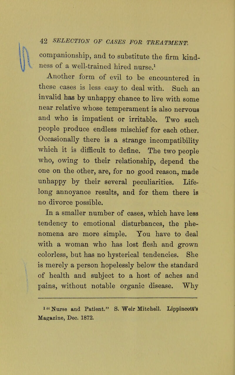 companionship, and to substitute the firm kind- ness of a well-trained hired nurse.^ Another form of evil to be encountered in these cases is less easy to deal with. Such an invalid has by unhappy chance to live with some near relative whose temperament is also nervous and who is impatient or irritable. Two such people produce endless mischief for each other. Occasionally there is a strange incompatibility which it is difficult to define. The two people who, owing to their relationship, depend the one on the other, are, for no good reason, made unhappy by their several peculiarities. Life- long annoyance results, and for them there is no divorce possible. In a smaller number of cases, which have less tendency to emotional disturbances, the phe- nomena are more simple. You have to deal with a woman who has lost flesh and grown colorless, but has no hysterical tendencies. She is merely a person hopelessly below the standard of health and subject to a host of aches and pains, without notable organic disease. Why »« Nurse and Patient. S. Weir Mitchell. Lippincott's Magazine, Dec. 1872.