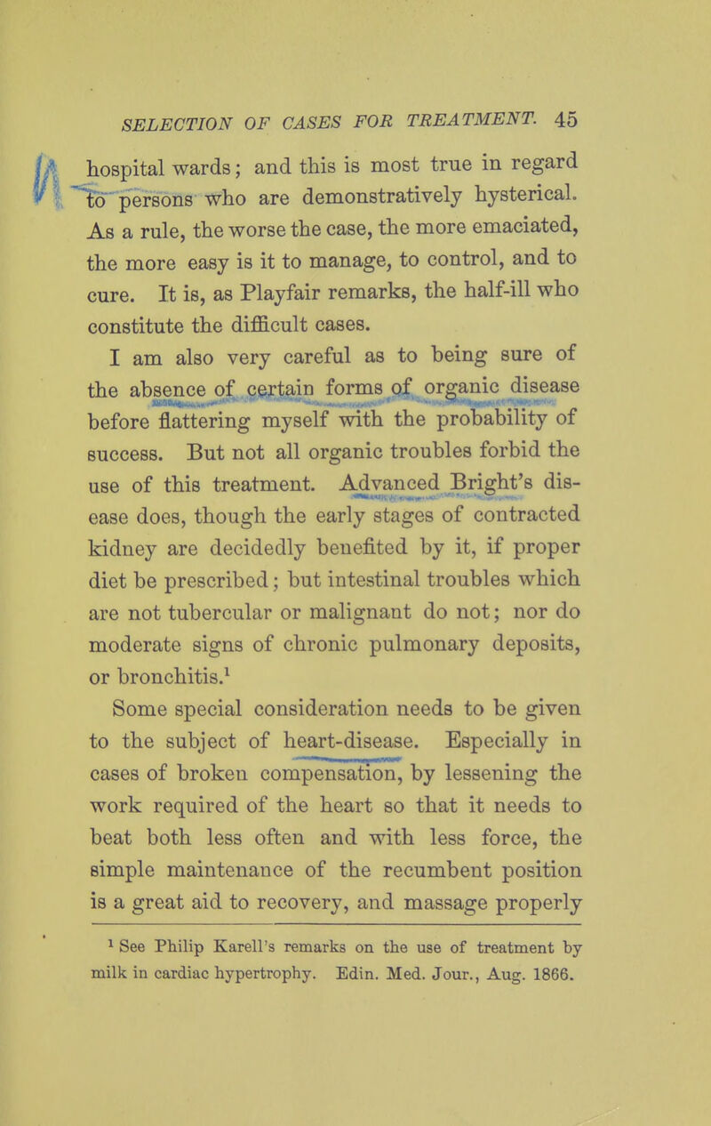 hospital wards; and this is most true in regard 'persons who are demonstratively hysterical. As a rule, the worse the case, the more emaciated, the more easy is it to manage, to control, and to cure. It is, as Playfair remarks, the half-ill who constitute the difficult cases. I am also very careful as to being sure of the absence of .cjeij^j^in forms of,, organic disease before flattering myself with the probability of success. But not all organic troubles forbid the use of this treatment. Advanced Bright's dis- ease does, though the early stages of contracted kidney are decidedly benefited by it, if proper diet be prescribed; but intestinal troubles which are not tubercular or malignant do not; nor do moderate signs of chronic pulmonary deposits, or bronchitis.^ Some special consideration needs to be given to the subject of heart-disease. Especially in cases of broken compensation, by lessening the work required of the heart so that it needs to beat both less often and with less force, the simple maintenance of the recumbent position is a great aid to recovery, and massage properly ^ See Philip Karell's remarks on the use of treatment by milk in cardiac hypertrophy. Edin. Med. Jour., Aug. 1866.