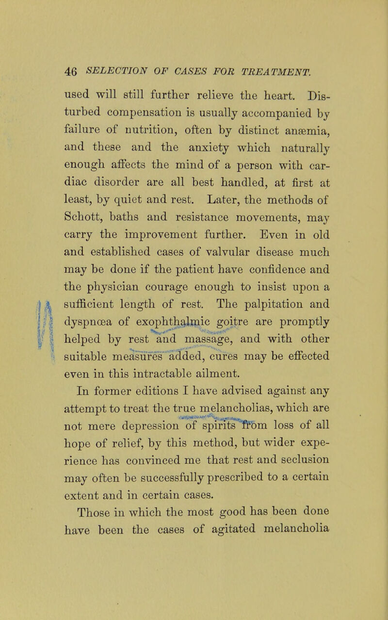 used will still further relieve the heart. Dis- turbed compensation is usually accompanied by failure of nutrition, often by distinct anaemia, and these and the anxiety which naturally enough affects the mind of a person with car- diac disorder are all best handled, at first at least, by quiet and rest. Later, the methods of Schott, baths and resistance movements, may carry the improvement further. Even in old and established cases of valvular disease much may be done if the patient have confidence and the physician courage enough to insist upon a sufficient length of rest. The palpitation and dyspnoea of exophth£!l.iuic goitre are promptly helped by rest and massage, and with other suitable measures added, cures may be effected even in this intractable ailment. In former editions I have advised against any attempt to treat the true melancholias, which are not mere depression of spirits fiPbm loss of all hope of relief, by this method, but wider expe- rience has convinced me that rest and seclusion may often be successfully prescribed to a certain extent and in certain cases. Those in which the most good has been done have been the cases of agitated melancholia