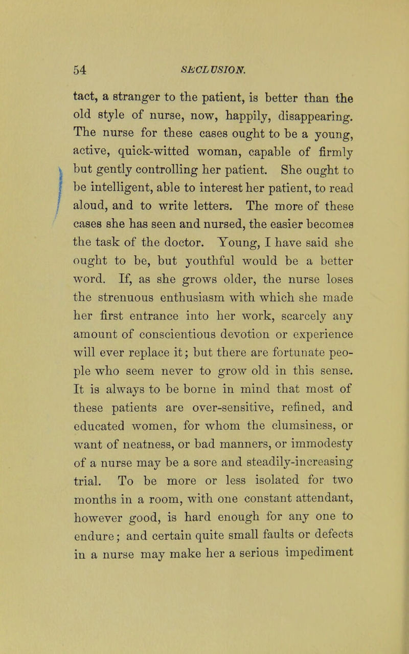 tact, a stranger to the patient, is better than the old style of nurse, now, happily, disappearing. The nurse for these cases ought to be a young, active, quick-witted woman, capable of firmly but gently controlling her patient. She ought to be intelligent, able to interest her patient, to read aloud, and to write letters. The more of these cases she has seen and nursed, the easier becomes the task of the doctor. Young, I have said she ought to be, but youthful would be a better word. If, as she grows older, the nurse loses the strenuous enthusiasm with which she made her first entrance into her work, scarcely any amount of conscientious devotion or experience will ever replace it; but there are fortunate peo- ple who seem never to grow old in this sense. It is always to be borne in mind that most of these patients are over-sensitive, refined, and educated women, for whom the clumsiness, or want of neatness, or bad manners, or immodesty of a nurse may be a sore and steadily-increasing trial. To be more or less isolated for two months in a room, with one constant attendant, however good, is hard enough for any one to endure; and certain quite small faults or defects in a nurse may make her a serious impediment