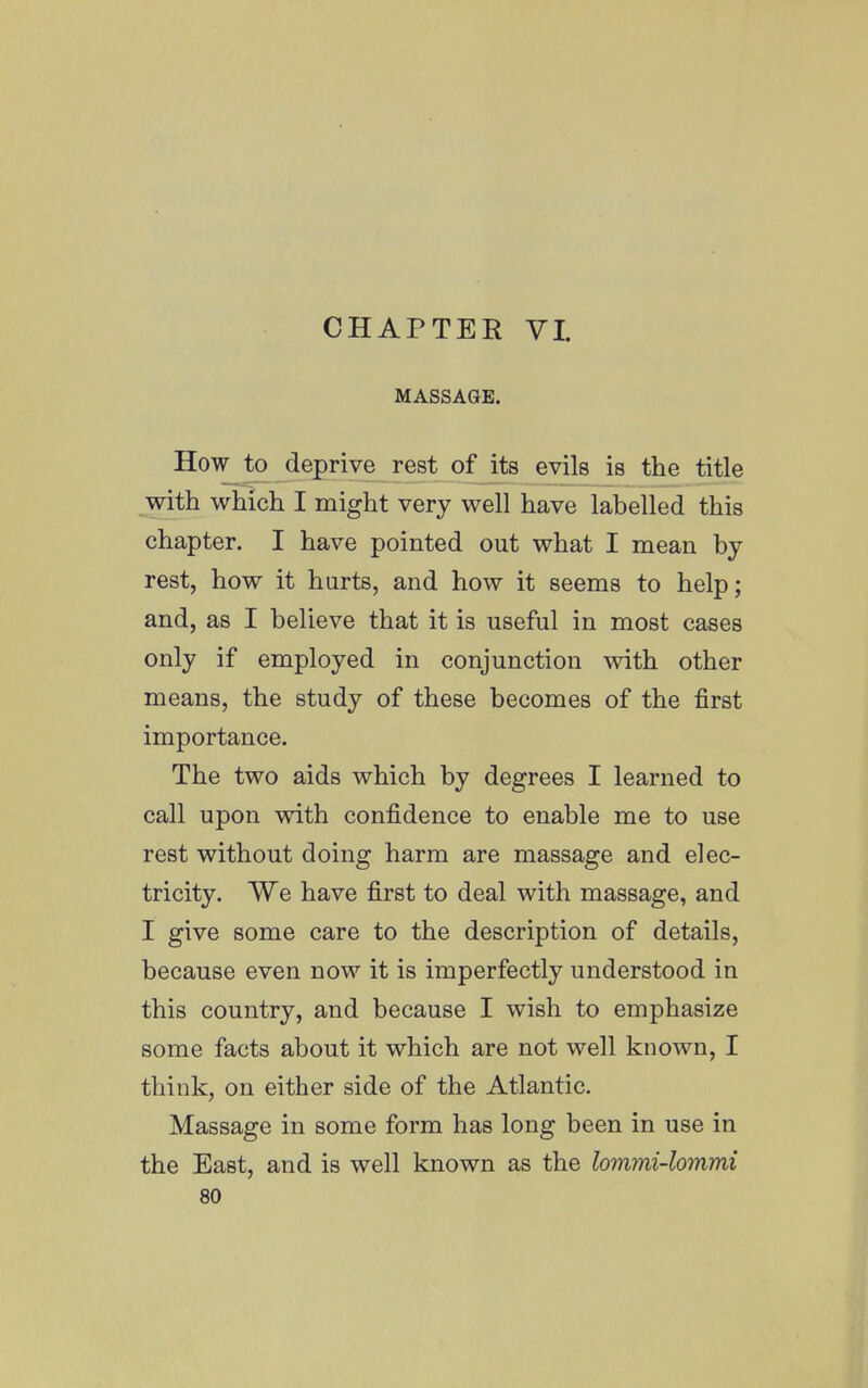 CHAPTER VI. MASSAGE. How to deprive rest of its evils is the title with which I might very well have labelled this chapter. I have pointed out what I mean by rest, how it hurts, and how it seems to help; and, as I believe that it is useful in most cases only if employed in conjunction with other means, the study of these becomes of the first importance. The two aids which by degrees I learned to call upon with confidence to enable me to use rest without doing harm are massage and elec- tricity. We have first to deal with massage, and I give some care to the description of details, because even now it is imperfectly understood in this country, and because I wish to emphasize some facts about it which are not well known, I think, on either side of the Atlantic. Massage in some form has long been in use in the East, and is well known as the lommi-lommi