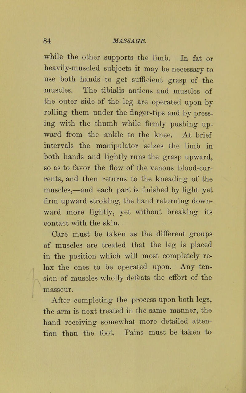 while the other supports the Hmb, In fat or heavily-muscled subjects it may be necessary to use both hands to get sufficient grasp of the muscles. The tibialis anticus and muscles of the outer side of the leg are operated upon by rolling them under the finger-tips and by press- ing with the thumb while firmly pushing up- ward from the ankle to the knee. At brief intervals the manipulator seizes the limb in both hands and lightly runs the grasp upward, so as to favor the flow of the venous blood-cur- rents, and then returns to the kneading of the muscles,—and each part is finished by light yet firm upward stroking, the hand returning down- ward more lightly, yet without breaking its contact with the skin. Care must be taken as the different groups of muscles are treated that the leg is placed in the position which will most completely re- lax the ones to be operated upon. Any ten- I sion of muscles wholly defeats the effort of the I masseur. After completing the process upon both legs, the arm is next treated in the same manner, the hand receiving somewhat more detailed atten- tion than the foot. Pains must be taken to