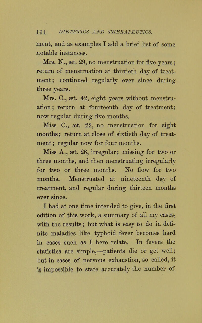 ment, and as examples I add a brief list of some notable instances. Mrs. N., set. 29, no menstruation for five years; return of menstruation at thirtieth day of treat- ment; continued regularly ever since during three years. Mrs. C, set. 42, eight years without menstru- ation; return at fourteenth day of treatment; now regular during five months. Miss C, set. 22, no menstruation for eight months; return at close of sixtieth day of treat- ment ; regular now for four months. Miss A., set. 26, irregular; missing for two or three months, and then menstruating irregularly for two or three months. No flow for two months. Menstruated at nineteenth day of treatment, and regular during thirteen months ever since. I had at one time intended to give, in the first edition of this work, a summary of all my cases, with the results; but what is easy to do in defi- nite maladies like typhoid fever becomes hard in cases such as I here relate. In fevers the statistics are simple,—^patients die or get well; but in cases of nervous exhaustion, so called, it is impossijDle to state accurately the number of