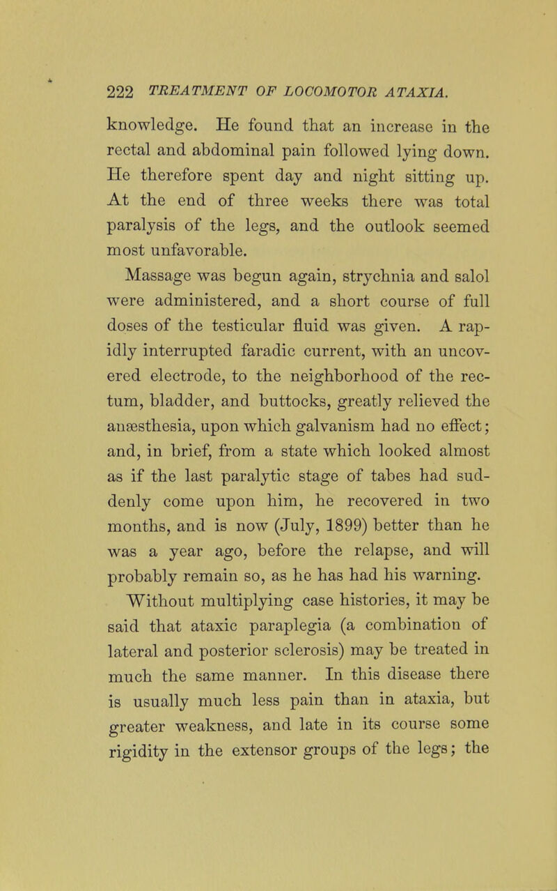 knowledge. He found that an increase in the rectal and abdominal pain followed lying down. He therefore spent day and night sitting up. At the end of three weeks there was total paralysis of the legs, and the outlook seemed most unfavorable. Massage was begun again, strychnia and salol were administered, and a short course of full doses of the testicular fluid was given. A rap- idly interrupted faradic current, with an uncov- ered electrode, to the neighborhood of the rec- tum, bladder, and buttocks, greatly relieved the anaesthesia, upon which galvanism had no effect; and, in brief, from a state which looked almost as if the last paralytic stage of tabes had sud- denly come upon him, he recovered in two months, and is now (July, 1899) better than he was a year ago, before the relapse, and will probably remain so, as he has had his warning. Without multiplying case histories, it may be said that ataxic paraplegia (a combination of lateral and posterior sclerosis) may be treated in much the same manner. In this disease there is usually much less pain than in ataxia, but greater weakness, and late in its course some rigidity in the extensor groups of the legs; the