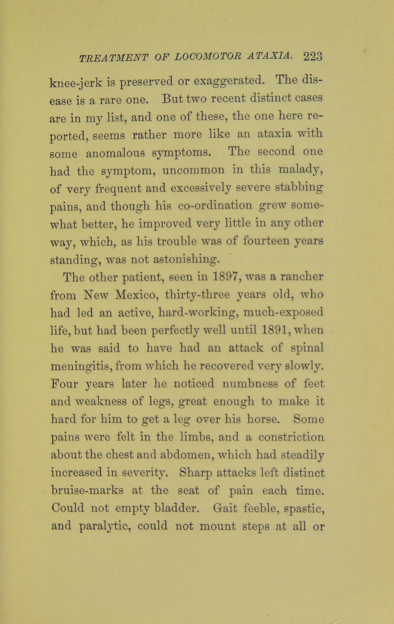 knee-jerk is preserved or exaggerated. The dis- ease is a rare one. But two recent distinct cases are in my list, and one of these, the one here re- ported, seems rather more like an ataxia with some anomalous symptoms. The second one had the symptom, uncommon in this malady, of very frequent and excessively severe stabbing pains, and though his co-ordination grew some- what better, he improved very little in any other way, which, as his trouble was of fourteen years standing, was not astonishing. The other patient, seen in 1897, was a rancher from New Mexico, thirty-three years old, who had led an active, hard-working, much-exposed life, but had been perfectly well until 1891, when he was said to have had an attack of spinal meningitis, from which he recovered very slowly. Four years later he noticed numbness of feet and weakness of legs, great enough to make it hard for him to get a leg over his horse. Some pains were felt in the limbs, and a constriction about the chest and abdomen, which had steadily increased in severity. Sharp attacks left distinct bruise-marks at the seat of pain each time. Could not empty bladder. Gait feeble, spastic, and paralytic, could not mount steps at all or
