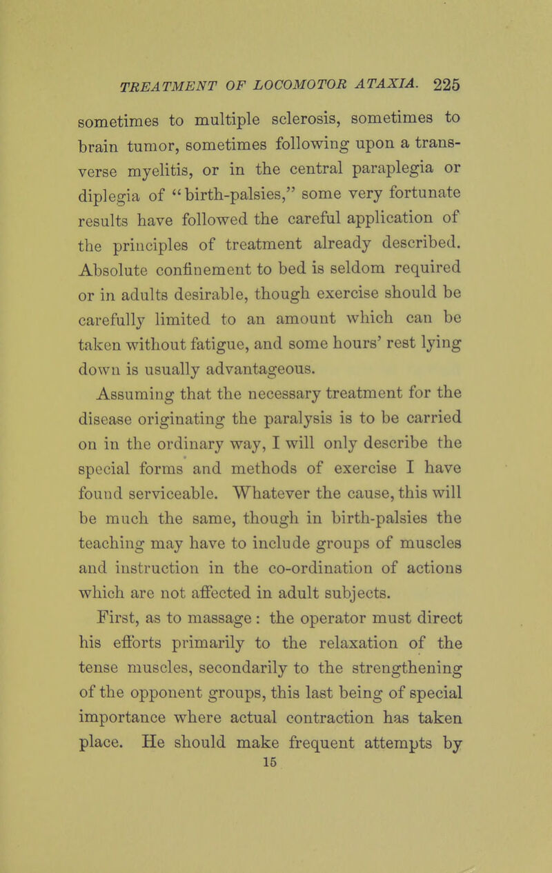 sometimes to multiple sclerosis, sometimes to brain tumor, sometimes following upon a trans- verse myelitis, or in the central paraplegia or diple.cria of birth-palsies, some very fortunate results have followed the careful application of the principles of treatment already described. Absolute confinement to bed is seldom required or in adults desirable, though exercise should be carefully limited to an amount which can be taken without fatigue, and some hours' rest lying down is usually advantageous. Assuming that the necessary treatment for the disease originating the paralysis is to be carried on in the ordinary way, I will only describe the special forms and methods of exercise I have found serviceable. Whatever the cause, this will be much the same, though in birth-palsies the teaching may have to include groups of muscles and instruction in the co-ordination of actions which are not afiected in adult subjects. First, as to massage : the operator must direct his efibrts primarily to the relaxation of the tense muscles, secondarily to the strengthening of the opponent groups, this last being of special importance where actual contraction has taken place. He should make frequent attempts by 16