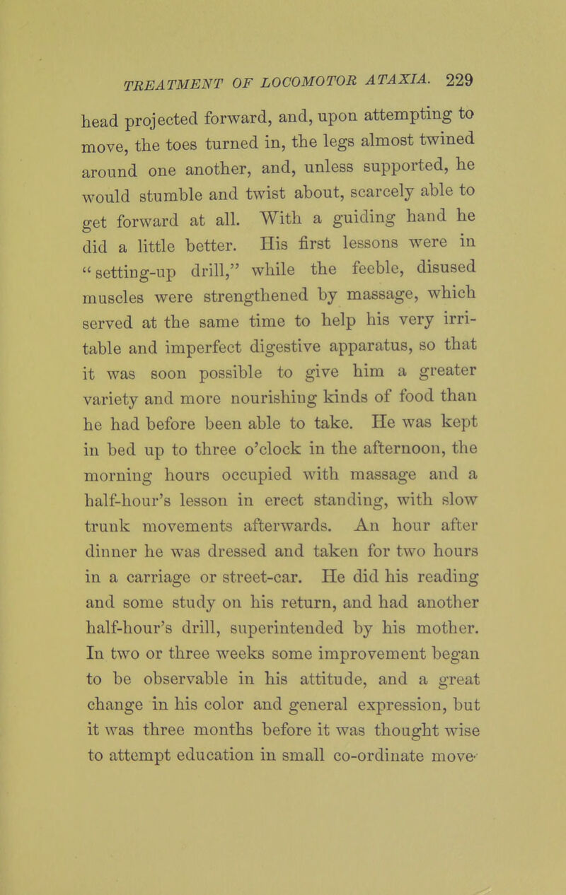 head projected forward, and, upon attempting to move, the toes turned in, the legs almost twined around one another, and, unless supported, he would stumble and twist about, scarcely able to get forward at all. With a guiding hand he did a little better. His first lessons were in setting-up drill, while the feeble, disused muscles were strengthened by massage, which served at the same time to help his very irri- table and imperfect digestive apparatus, so that it was soon possible to give him a greater variety and more nourishing kinds of food than he had before been able to take. He was kept in bed up to three o'clock in the afternoon, the morning hours occupied with massage and a half-hour's lesson in erect standing, with slow trunk movements afterwards. An hour after dinner he was dressed and taken for two hours in a carriage or street-car. He did his reading and some study on his return, and had another half-hour's drill, superintended by his mother. In two or three weeks some improvement began to be observable in his attitude, and a great change in his color and general expression, but it was three months before it was thought wise to attempt education in small co-ordinate move-