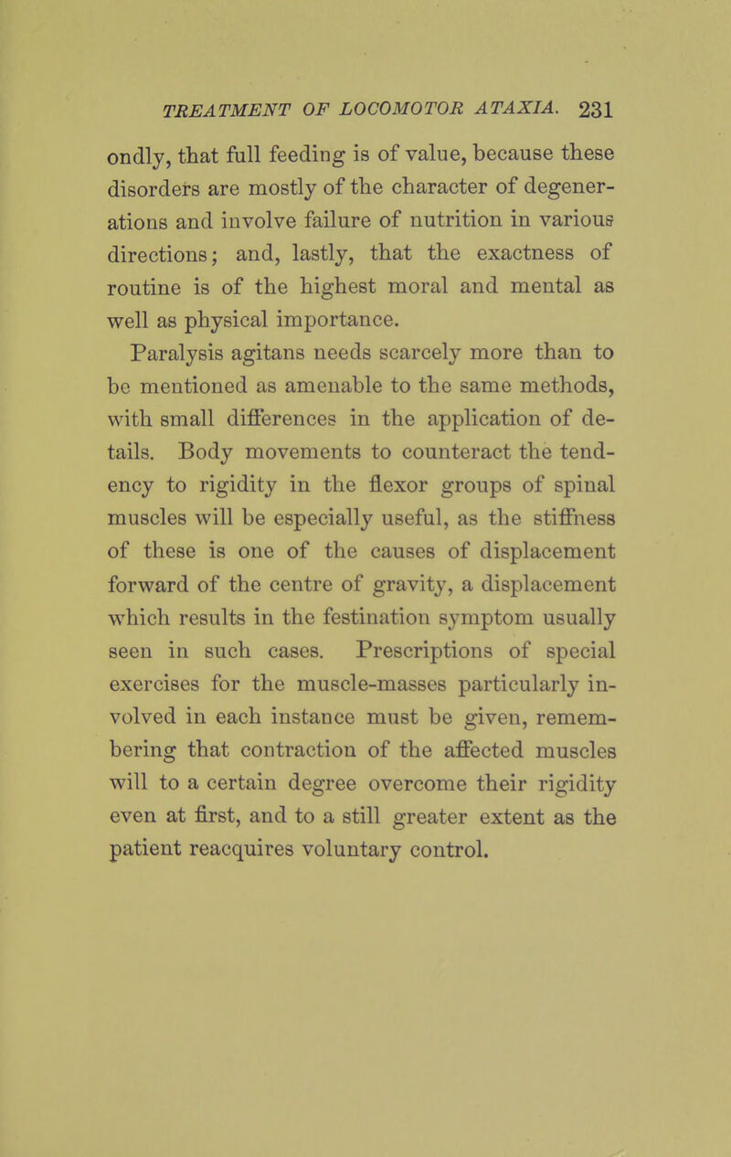 ondly, that full feeding is of value, because these disorders are mostly of the character of degener- ations and involve failure of nutrition in various directions; and, lastly, that the exactness of routine is of the highest moral and mental as well as physical importance. Paralysis agitans needs scarcely more than to be mentioned as amenable to the same methods, with small differences in the application of de- tails. Body movements to counteract the tend- ency to rigidity in the flexor groups of spinal muscles will be especially useful, as the stiffness of these is one of the causes of displacement forward of the centre of gravity, a displacement which results in the festination symptom usually seen in such cases. Prescriptions of special exercises for the muscle-masses particularly in- volved in each instance must be given, remem- bering that contraction of the affected muscles will to a certain degree overcome their rigidity even at first, and to a still greater extent as the patient reacquires voluntary control.