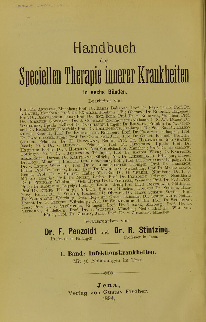 der in sechs Bänden. Bearbeitet von Prof Dr AiTGEBER, Mimchen; Prof. Dr. BA3ES, Bukarest; Prof. Dr. BÄJJi, Tokio; Prof. Dr. J Bauer, München; Prof. Dr. Bäumler, Freiburg i. B.; Oberarzt Dr. Biedert, Hagenau; Prof Dr. BmswANGER, Jena; Prof. Dr. Binz, Bonn; Prof. Dr. H Buci^R, München; Prof. Dr. BÜRKNER, Göttmgen; Dr. J. Cocboran, Montgomery (Alabama U. S. A.); Dozent Dr. Dahlgren, Upsala; weüand Dr. Danielssen, Bergen; Dr. Edinger, Frankfurt a.M^ Ober- arzt Dr. Eichhopf, Elberfeld; Prof. Dr. Emminghaus, Freiburg i B.; ban.-Eat Dr. Erlej.- MEYER, Bendorf; Prof. Dr. Eversbusch, Erlangen; Prof. Dr. Frommel, Erlmigen; Prof. Dr GANGHOFNBk, Prag; Prof. Dr. Gaertker, Jena; Prof. Dr. Garre, Eostock; Prof. Dr. gLs^, EriangeA; D?.' H. Gutzmann, Berlm; Prof. Dr. Hagenbach-Btirckhardt Basel- Prof Dr. v. Heineke, Erlangen; Prof. Dr. Helschen Upsala; Prof. Dr. SuBNER BerhS; Dr. v. Hoesslik, Neu-Wittelsbach bei München; Prof. Dr^ Husema^^ GötSen- Pro! Dr. v. Jürgensen, Tübingen; Prof. Dr. Kaposi, Wien; Dr. Karttms äexSen Dozent Dr. Kaueman^, ZüriSi; Prof. Dr. Kiesselbach, Erlangen; Dozent Dr iSS Mischen• Prof. Dr. Leichtenstern, Köhi; Prof. Dr. Lenhahtz Leipzig; Prof. Dr V TEUBE Wü^^^^ Dr. V. LiEBERJiEiSTER, Tübingen; Prof. Dr CniBREiCH, EekiS-Sür L™,^Be^^ Dr. Madelung, Strassburg; Pr^.Dl^ Maragl^no, GenTa- Prof Dr. v. Mereng, Halle; Med.-Rat Dr. a Merkel, Nürnberg; Dr. P. J. MöSus LeipziV- Prof. Dr. Moeli, Berhn; Prof. Dr. Penzoldt, Erlangen; Samtaterat K? F PpeS?eI Wiesbaden; Geh. Hofrat Dr. L. Peeq'FER, Weimar ; Prof. Dr. F. J. Pick, S Leinzii - Prof Dr. Eiedel, Jena; Prof. Dr. J. BOSENBACH, Gottingen; ?'rof'Dr E^^rHaSi?^ Prof. Dr. Schec'h, München; Oberarzt Dr. Schede, Hofrat Dr A ScmiiD, EeichenhaU; Oberarzt Dr. Hans Schmid, Stettm; Prof. ^^^r^n^^L^ Wnizhm^ ■ Geh. Eeg.- imd Obermedizinabrat Dr. Schuchardt, Gotha ; S^- ItX O SeSrt WiirzSg; Pmf. Dr. Sonnenburg, BerUn; Prof. Bv Stintzing, ? . P?nf Dr y SüÄff^S, Eriangen; Prof. Dr. Tuczek, Marburg; Prol Dr. O. vSoS?' Heideiberg™ Dr. v. Wckel, Minchen; Medizinahrat Dr. Wollner ViERORDT, ^eiue ^^g^ Ziehen, Jena; Prof. Dr. v. Ziemssen, München, herausgeg-eben von Dr. F. Penzoldt u„d Dr. R. Stintzing, Professor in Erlangen, Professor in Jena. I. Band: Infektionskrankheiten. Mit 38 Abbildungen im Text. Jena, Verlag von Gustav Fischer. 1894.