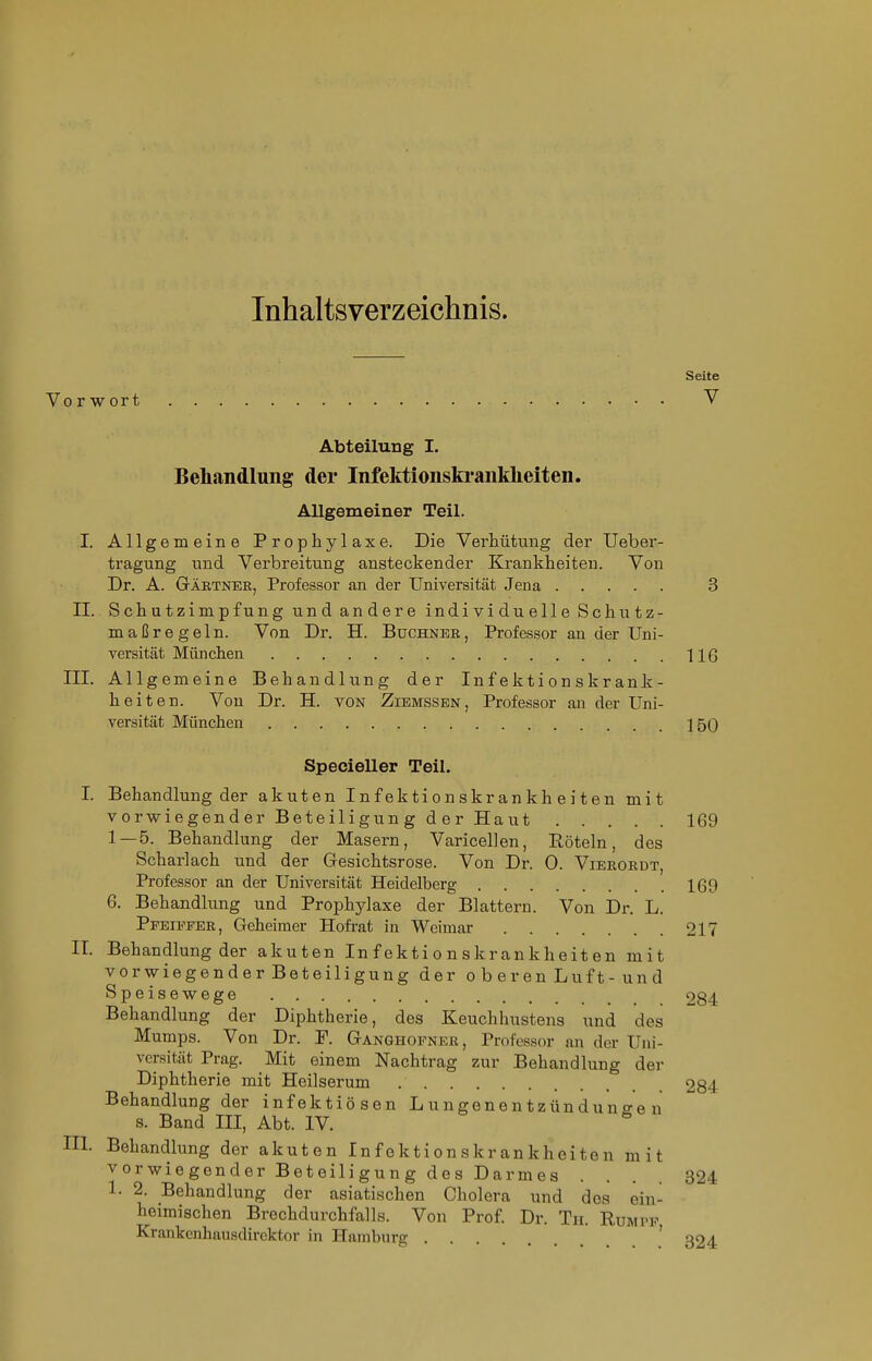 Inhaltsverzeichnis. Seite Vorwort V Abteilung I. Behandlung der Infektionski-anklieiten. Allgemeiner Teil. I. Allgemeine Prophylaxe. Die Verhütung der Ueber- tragung und Verbreitung ansteckender Krankheiten. Von Dr. A. GrÄETNEE, Professor an der Universität Jena 3 n. Schutzimpfung und andere individuelle Schutz- maßregeln. Von Dr. H. Buchnee, Professor an der Uni- Yersität München 116 III. Allgemeine Behandlung der Infektionskrank- heiten. Von Dr. H. von Ziemssen, Professor aii der Uni- versität München 150 Specieller Teil. I. Behandlung der akuten Infektionskrankheiten mit vorwiegender Beteiligun g d er Haut 169 1—5. Behandlung der Masern, Varicellen, Röteln, des Scharlach und der Gesichtsrose. Von Dr. 0. Vieeordt, Professor an der Universität Heidelberg 169 6. Behandlung und Prophylaxe der Blattern. Von Dr. L. Pfeieeee, Geheimer Hofi-at in Weimar 217 IT. Behandlung der akuten Infektionskrankheiten mit vorwiegender Beteiligung der o b er en Luf t- un d Speisewege 284 Behandlung der Diphtherie, des Keuchhustens und des Mumps. Von Dr. F. Ganghofnee, Professor an der Uni- versität Prag. Mit einem Nachtrag zur Behandlung der Diphtherie mit Heilserum 284 Behandlung der infektiösen L ungene n tzün du n o-o n s. Band III, Abt. IV. III. Behandlung der akuten Infektionskrankheiten mit vorwiegender Beteiligung des Darmes .... 824 1. 2. Behandlung der asiatischen Cholera und des ein- heimischen Brechdurchfalls. Von Prof Dr. Th. Rumpf Krankenhausdirektor in Hamburg ' 324