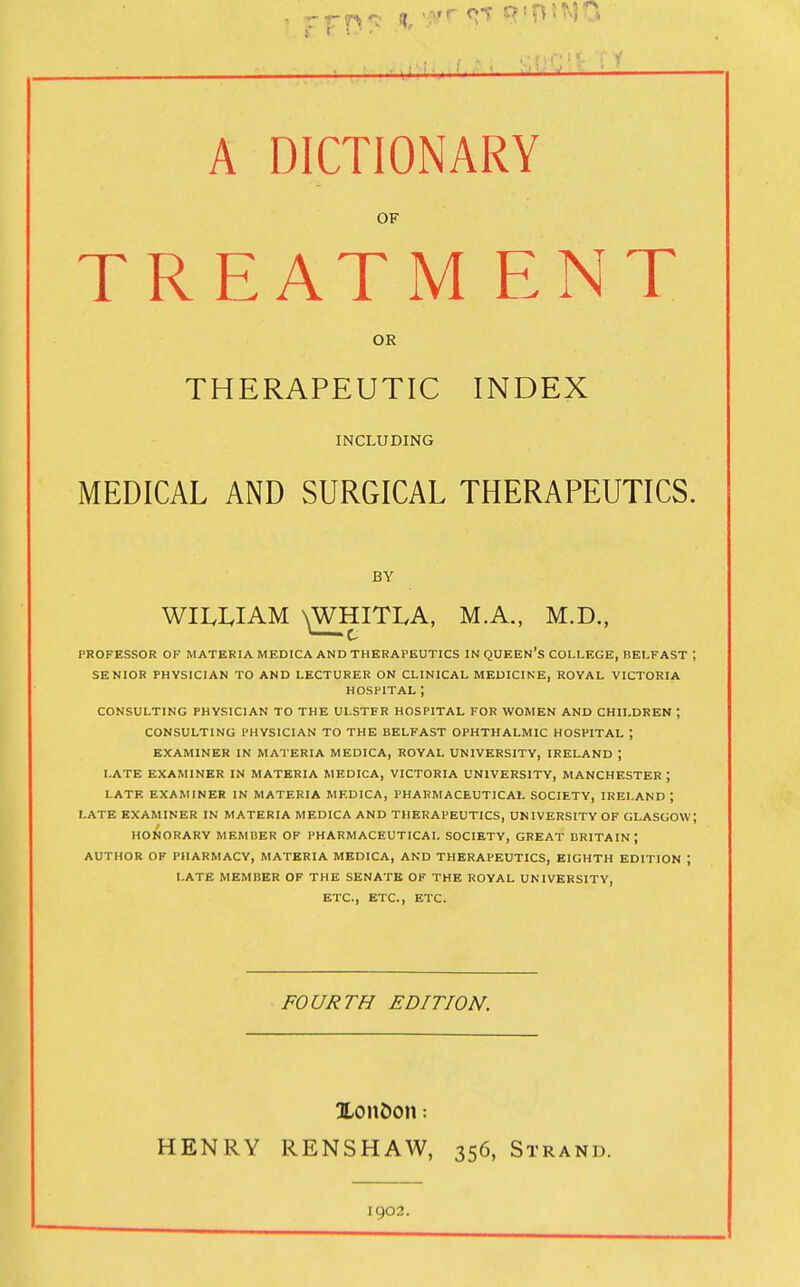 A DICTIONARY OF TREATM ENT OR THERAPEUTIC INDEX INCLUDING MEDICAL AND SURGICAL THERAPEUTICS. BY WII.I.IAM N^HITLA, M.A., M.D., PROFESSOR OF MATERIA MEDICA AND THERAPEUTICS IN QUEEn'S COLLEGE, BELFAST ; SENIOR PHYSICIAN TO AND LECTURER ON CLINICAL MEDICINE, ROYAL VICTORIA HOSPITAL ; CONSULTING PHYSICIAN TO THE ULSTER HOSPITAL FOR WOMEN AND CHILDREN ; CONSULTING PHYSICIAN TO THE BELFAST OPHTHALMIC HOSPITAL ; EXAMINER IN MATERIA MEDICA, ROYAL UNIVERSITY, IRELAND ; LATE EXAMINER IN MATERIA MEDICA, VICTORIA UNIVERSITY, MANCHESTER ; LATE EXAMINER IN MATERIA MEDICA, PHARMACEUTICAL SOCIETY, IRELAND j LATE EXAMINER IN MATERIA MEDICA AND THERAPEUTICS, UNIVERSITY OF GLASGOW; HONORARY MEMBER OF PHARMACEUTICAL SOCIETY, GREAT BRITAIN; AUTHOR OF PHARMACY, MATERIA MEDICA, AND THERAPEUTICS, EIGHTH EDITION ; LATE MEMBER OF THE SENATE OF THE ROYAL UNIVERSITY, ETC., ETC., ETC. FOURTH EDITION. UonDon: HENRY RENSHAW, 356, Strand. 1902.