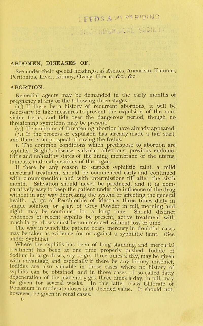 ABDOMEN, DISEASES OF. See under their special headings, as Ascites, Aneurism, Tumour, Peritonitis, Liver, Kidney, Ovary, Uterus, &c., &c. ABORTION. Remedial agents may be demanded in the early months of pregnancy at any of the following three stages :— (i.) If there be a history of recurrent abortions, it will be necessary to take measures to prevent the expulsion of the non- viable foetus, and tide over the dangerous period, though no threatening symptoms may be present. (2.) If symptoms of threatening abortion have already appeared. (3.) If the process of expulsion has already made a fair start, and there is no prospect of saving the foetus. I. The common conditions which predispose to abortion are syphilis, Bright's disease, valvular affections, previous endome- tritis and unhealthy states of the lining membrane of the uterus, tumours, and mal-positions of the organ. If there be any reason to suspect syphilitic taint, a mild mercurial treatment should be commenced early and continued with circumspection and with intermissions till after the sixth month. Salivation should never be produced, and it is com- paratively easy to keep the patient under the influence of the drug without in any way depressing the system or affecting the general health. gr. of Perchloride of Mercury three times daily in simple solution, or ^ gr. of Grey Powder in pill, morning and night, may be continued for a long time. Should distinct evidences of recent syphiUs be present, active treatment with much larger doses must be commenced without loss of time. The way in which the patient bears mercury in doubtful cases may be taken as evidence for or against a syphilitic taint. (See under Syphilis.) Where the syphilis has been of long standing, and mercurial treatment has been at one time properly pushed, Iodide of Sodium in large doses, say 10 grs. three times a day, may be given with advantage, and especially if there be any kidney mischief. Iodides are also valuable in those cases where no history of syphilis can be obtained, and in those cases of so-called fatty degeneration of the placenta 5 grs. three times a day, in pill, may be given for several weeks. In this latter class Chlorate of Potassium in moderate doses is of decided value. It should not, however, be given in renal cases, B